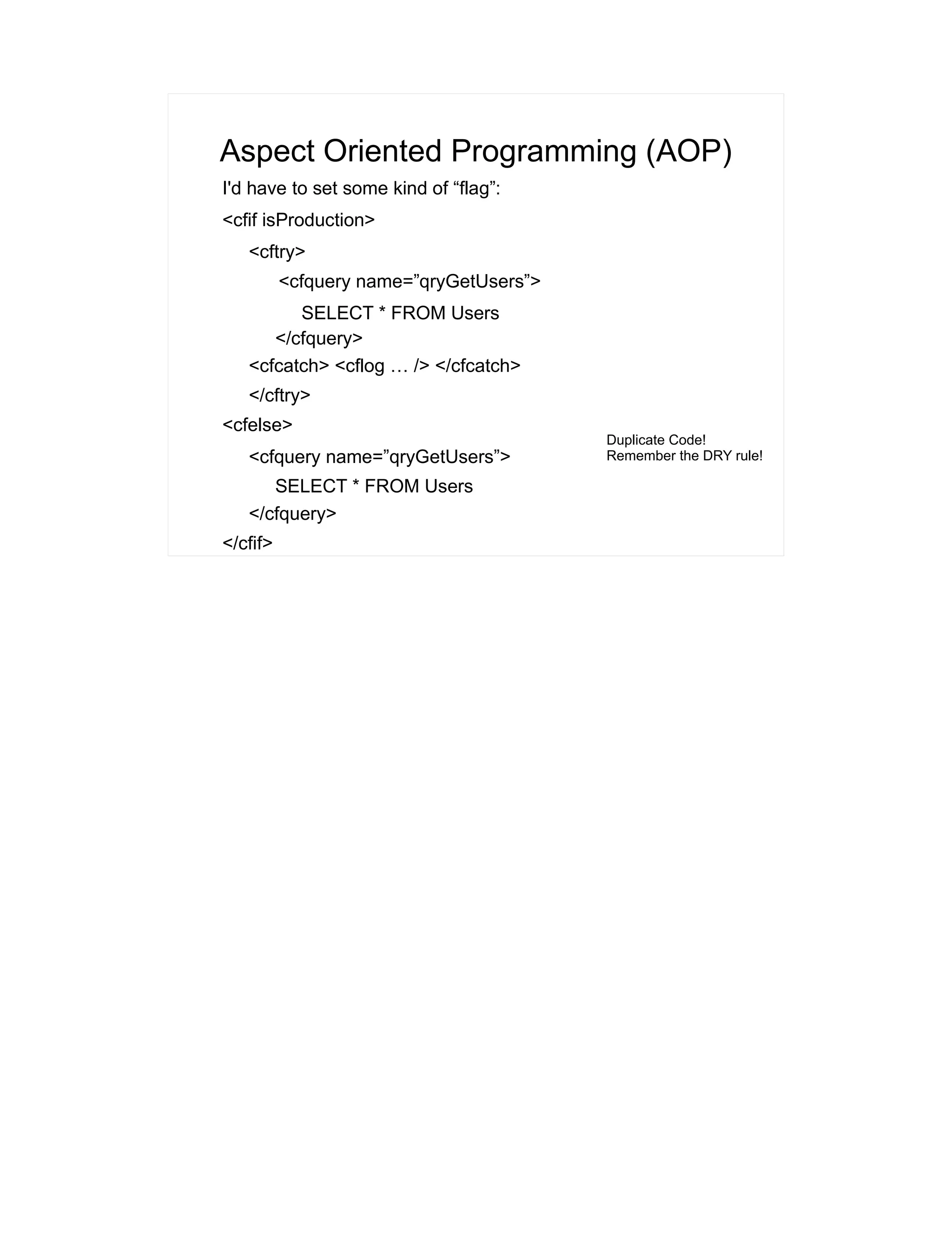 Aspect Oriented Programming (AOP) 
I'd have to set some kind of “flag”: 
<cfif isProduction> 
<cftry> 
<cfquery name=”qryGetUsers”> 
SELECT * FROM Users 
</cfquery> 
<cfcatch> <cflog … /> </cfcatch> 
</cftry> 
<cfelse> 
<cfquery name=”qryGetUsers”> 
SELECT * FROM Users 
</cfquery> 
</cfif> 
Duplicate Code! 
Remember the DRY rule! 
 