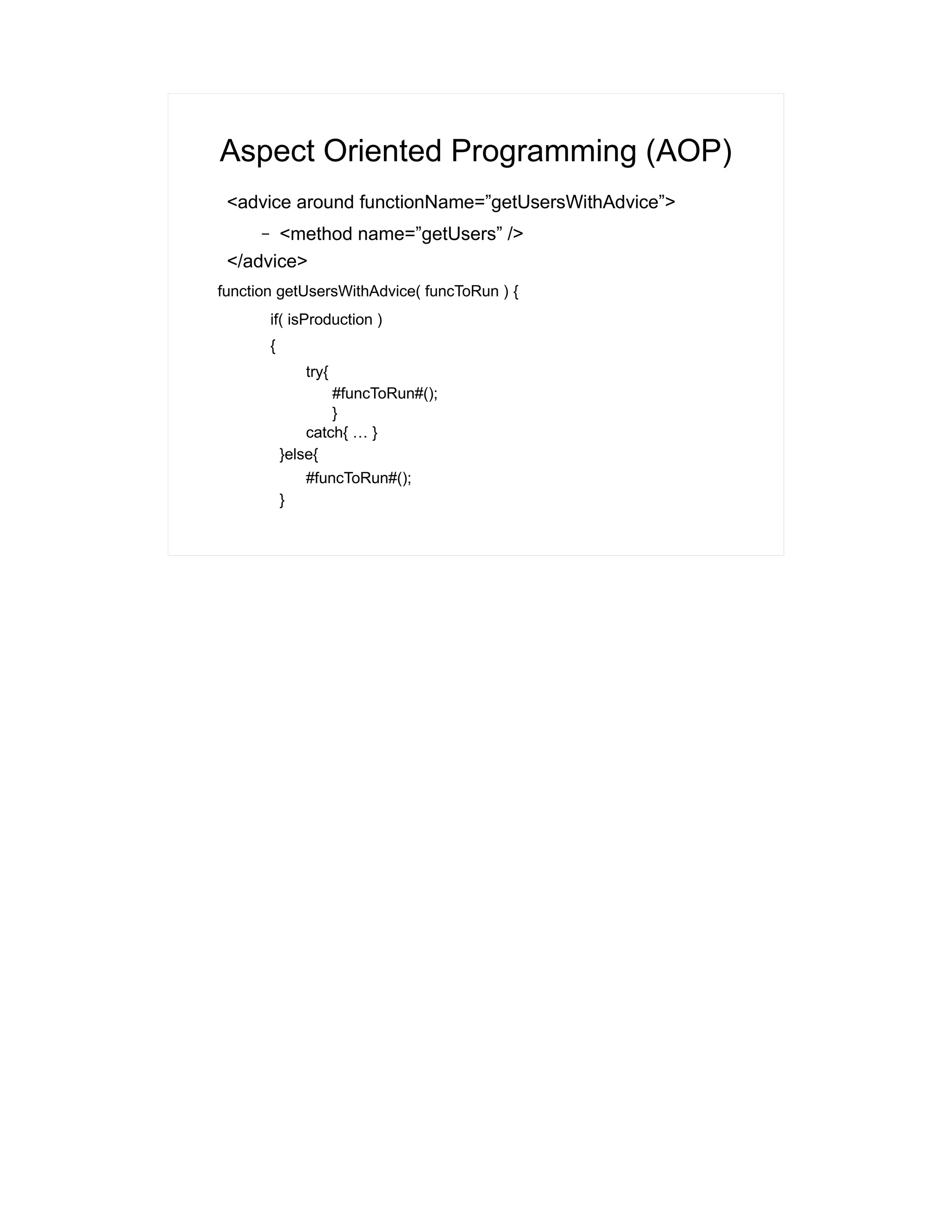 Aspect Oriented Programming (AOP) 
<advice around functionName=”getUsersWithAdvice”> 
– <method name=”getUsers” /> 
</advice> 
function getUsersWithAdvice( funcToRun ) { 
if( isProduction ) 
{ 
try{ 
#funcToRun#(); 
} 
catch{ … } 
}else{ 
#funcToRun#(); 
} 
 