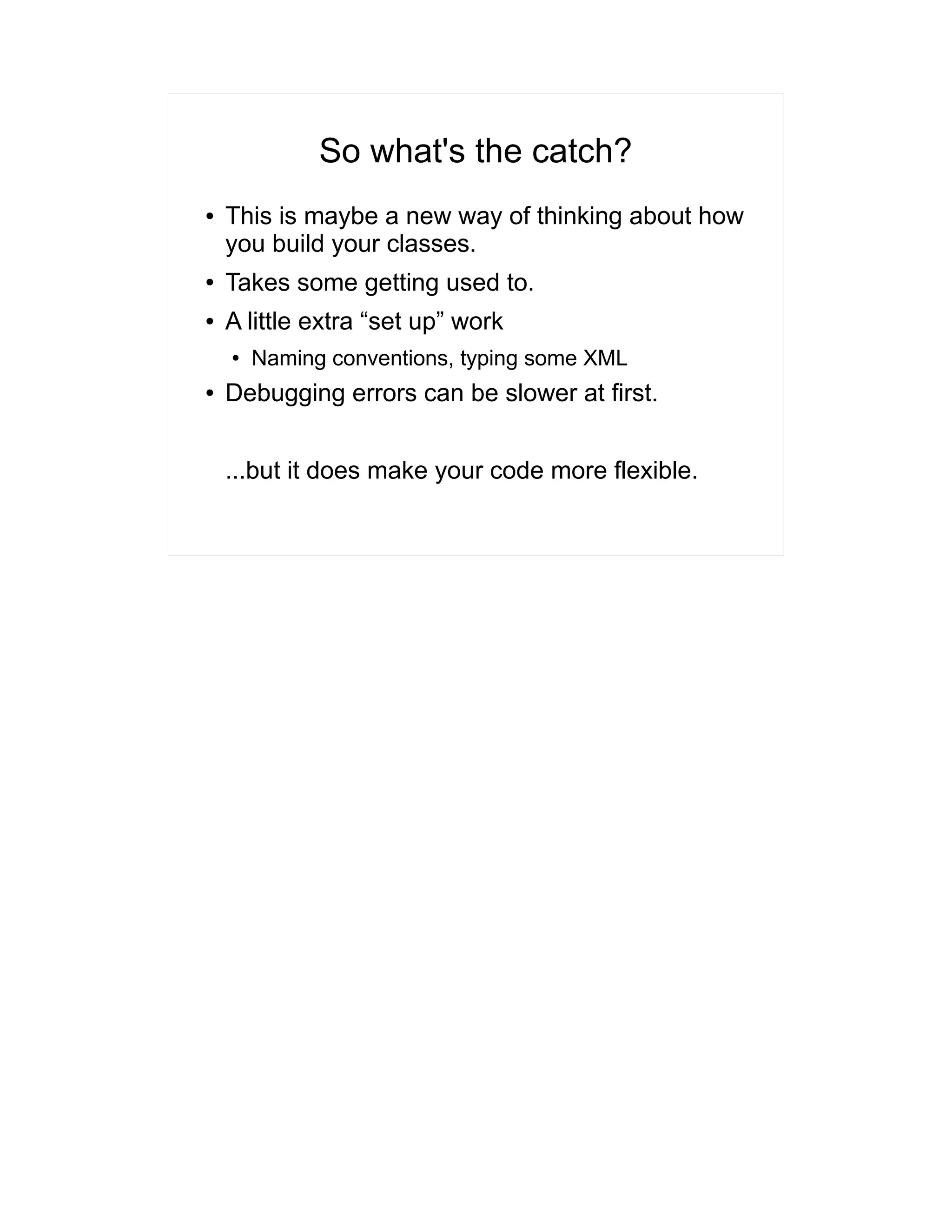 So what's the catch? 
● This is maybe a new way of thinking about how 
you build your classes. 
● Takes some getting used to. 
● A little extra “set up” work 
● Naming conventions, typing some XML 
● Debugging errors can be slower at first. 
...but it does make your code more flexible. 
 