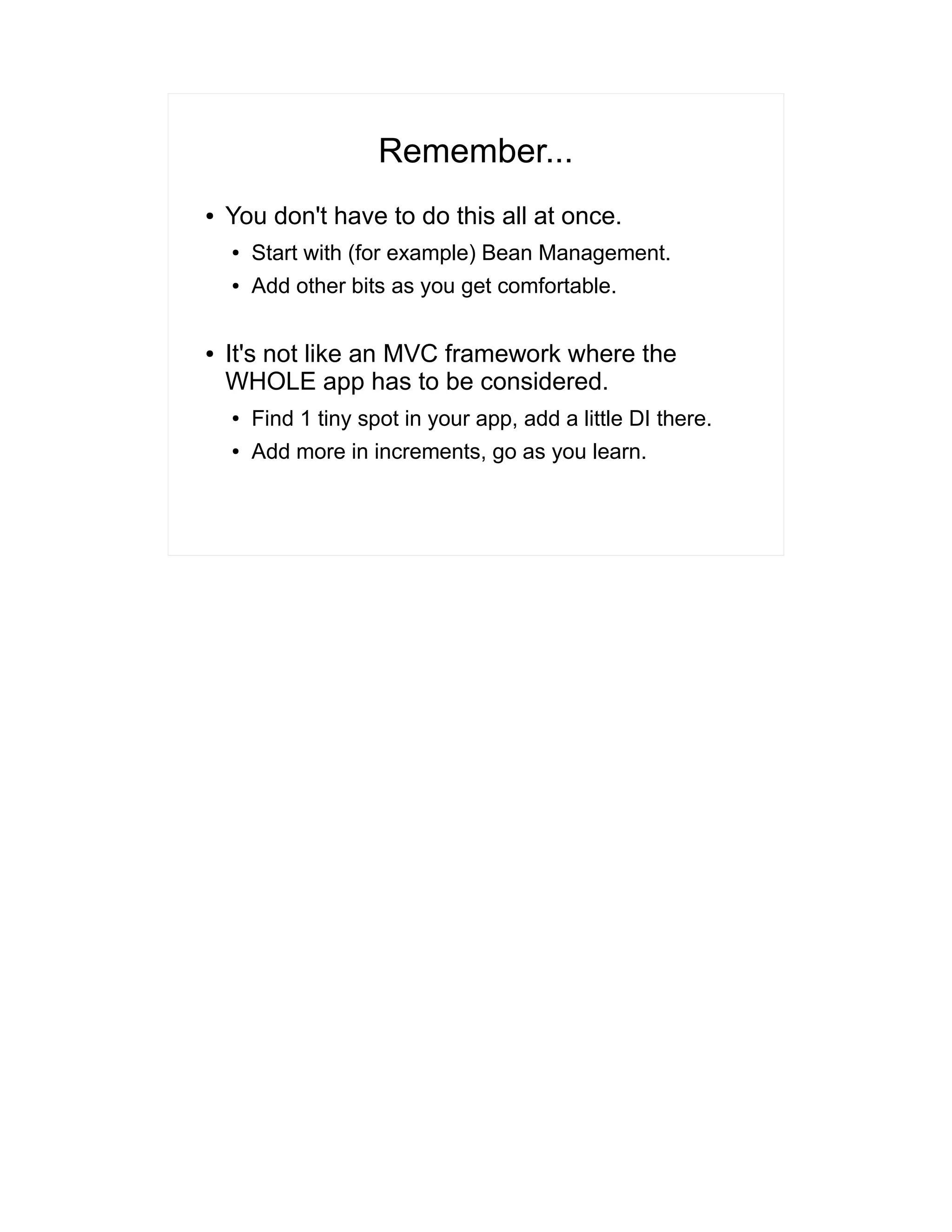 Remember... 
● You don't have to do this all at once. 
● Start with (for example) Bean Management. 
● Add other bits as you get comfortable. 
● It's not like an MVC framework where the 
WHOLE app has to be considered. 
● Find 1 tiny spot in your app, add a little DI there. 
● Add more in increments, go as you learn. 
 