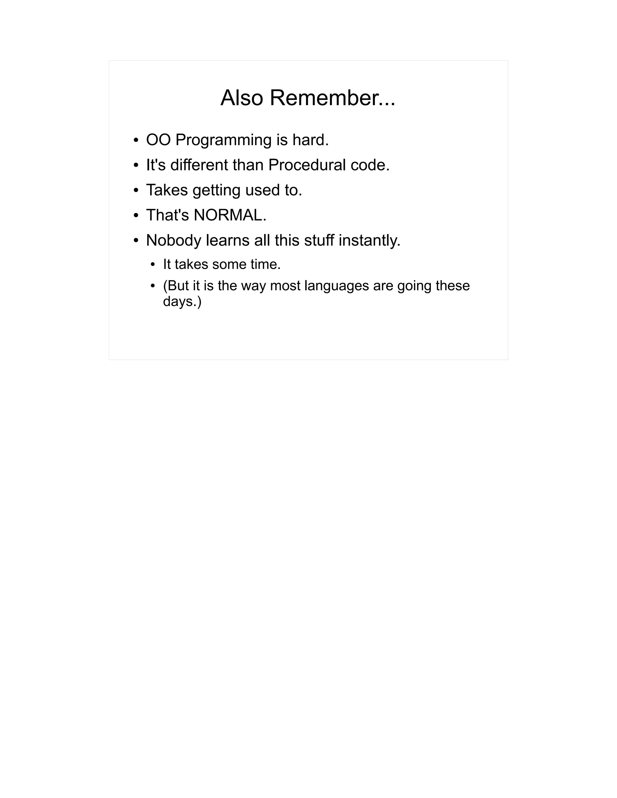 Also Remember... 
● OO Programming is hard. 
● It's different than Procedural code. 
● Takes getting used to. 
● That's NORMAL. 
● Nobody learns all this stuff instantly. 
● It takes some time. 
● (But it is the way most languages are going these 
days.) 
 