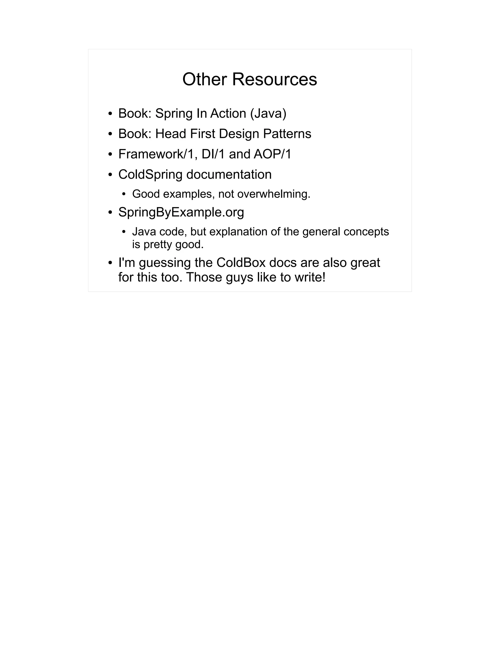 Other Resources 
● Book: Spring In Action (Java) 
● Book: Head First Design Patterns 
● Framework/1, DI/1 and AOP/1 
● ColdSpring documentation 
● Good examples, not overwhelming. 
● SpringByExample.org 
● Java code, but explanation of the general concepts 
is pretty good. 
● I'm guessing the ColdBox docs are also great 
for this too. Those guys like to write! 
 