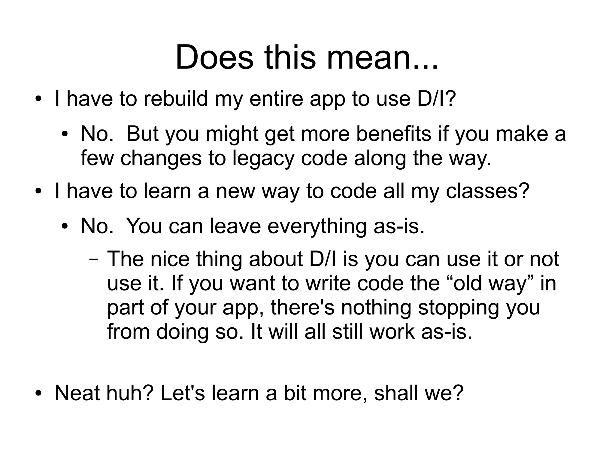 Does this mean... 
● I have to rebuild my entire app to use D/I? 
● No. But you might get more benefits if you make a 
few changes to legacy code along the way. 
● I have to learn a new way to code all my classes? 
● No. You can leave everything as-is. 
– The nice thing about D/I is you can use it or not 
use it. If you want to write code the “old way” in 
part of your app, there's nothing stopping you 
from doing so. It will all still work as-is. 
● Neat huh? Let's learn a bit more, shall we? 
 
