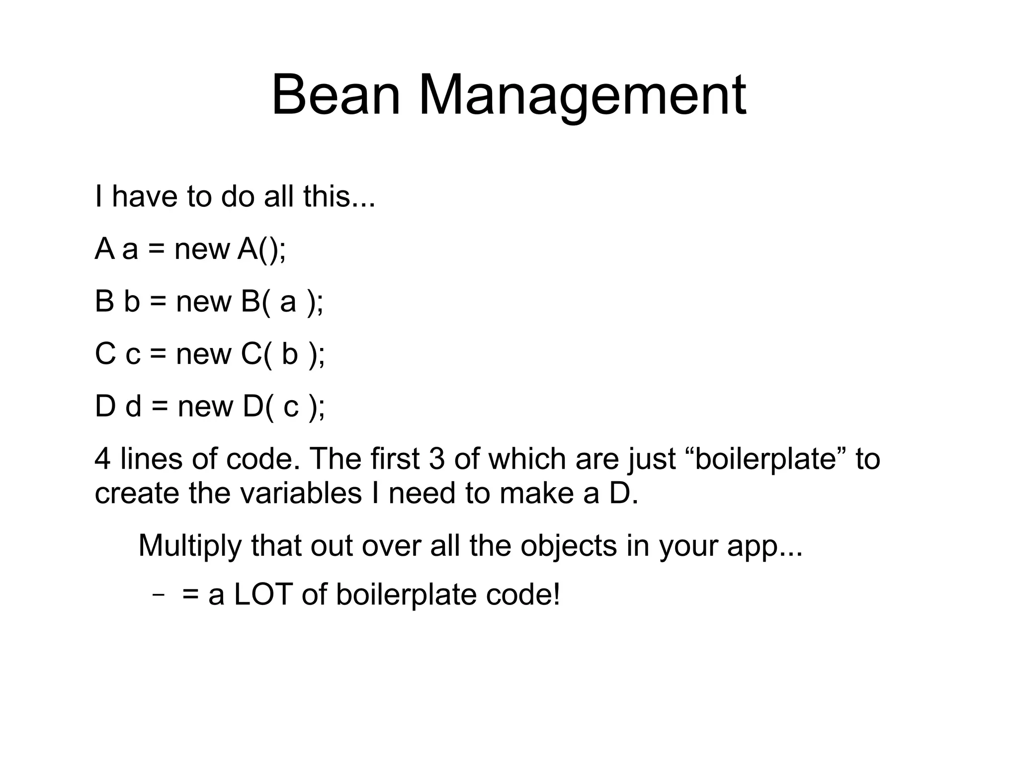 Bean Management 
I have to do all this... 
A a = new A(); 
B b = new B( a ); 
C c = new C( b ); 
D d = new D( c ); 
4 lines of code. The first 3 of which are just “boilerplate” to 
create the variables I need to make a D. 
Multiply that out over all the objects in your app... 
– = a LOT of boilerplate code! 
 