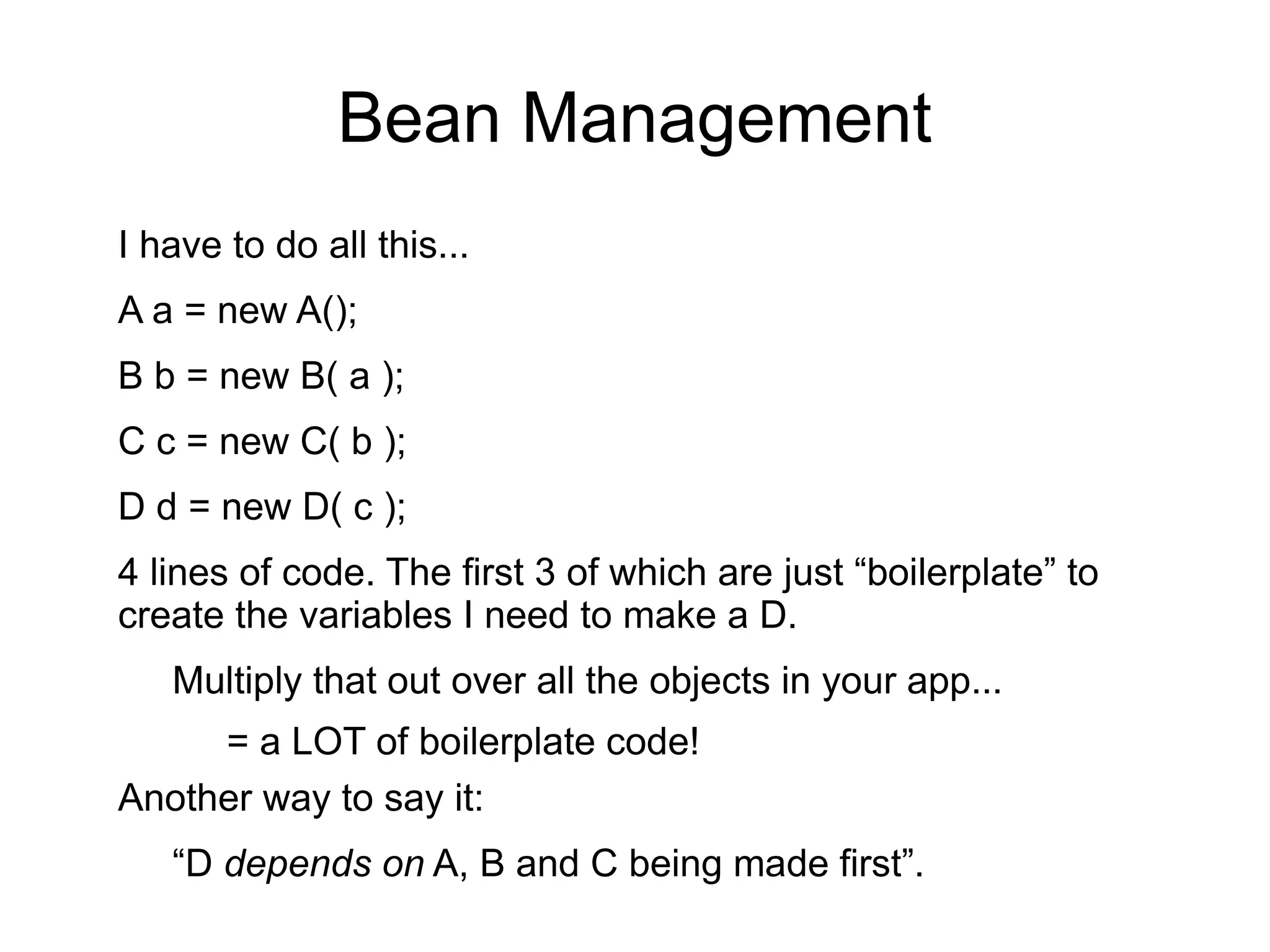Bean Management 
I have to do all this... 
A a = new A(); 
B b = new B( a ); 
C c = new C( b ); 
D d = new D( c ); 
4 lines of code. The first 3 of which are just “boilerplate” to 
create the variables I need to make a D. 
Multiply that out over all the objects in your app... 
= a LOT of boilerplate code! 
Another way to say it: 
“D depends on A, B and C being made first”. 
 