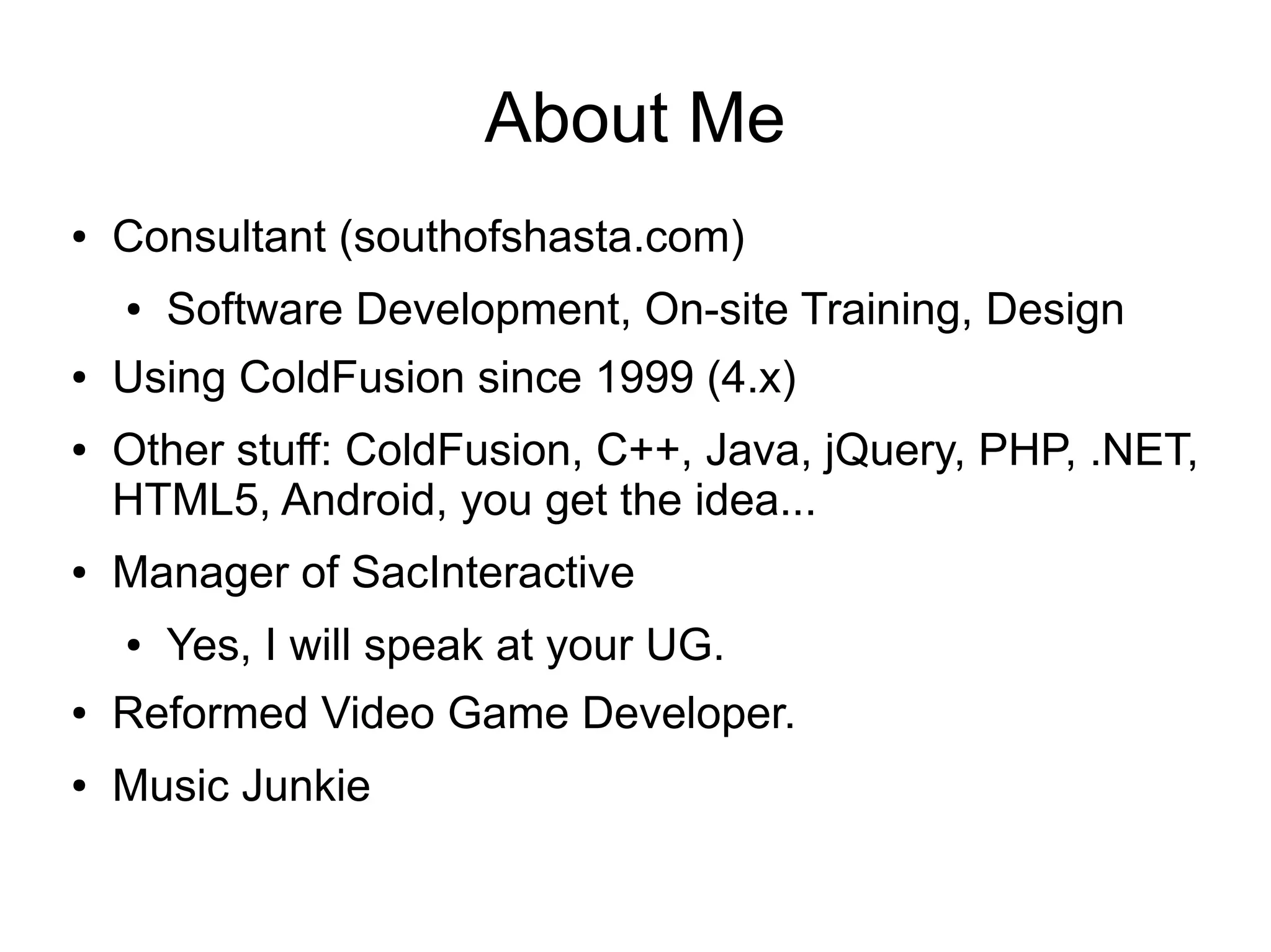 About Me 
● Consultant (southofshasta.com) 
● Software Development, On-site Training, Design 
● Using ColdFusion since 1999 (4.x) 
● Other stuff: ColdFusion, C++, Java, jQuery, PHP, .NET, 
HTML5, Android, you get the idea... 
● Manager of SacInteractive 
● Yes, I will speak at your UG. 
● Reformed Video Game Developer. 
● Music Junkie 
 