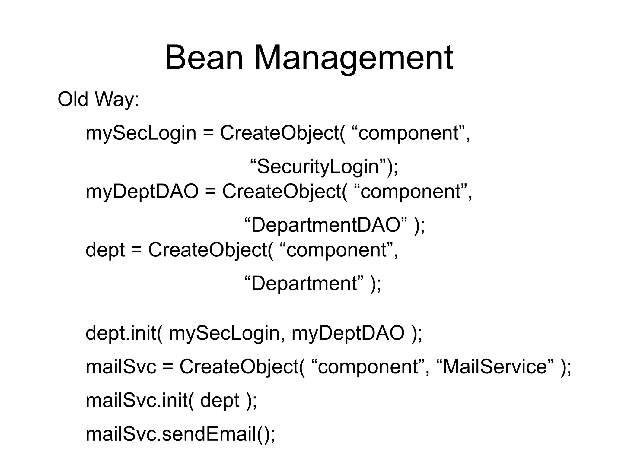 Bean Management 
Old Way: 
mySecLogin = CreateObject( “component”, 
“SecurityLogin”); 
myDeptDAO = CreateObject( “component”, 
“DepartmentDAO” ); 
dept = CreateObject( “component”, 
“Department” ); 
dept.init( mySecLogin, myDeptDAO ); 
mailSvc = CreateObject( “component”, “MailService” ); 
mailSvc.init( dept ); 
mailSvc.sendEmail(); 
 