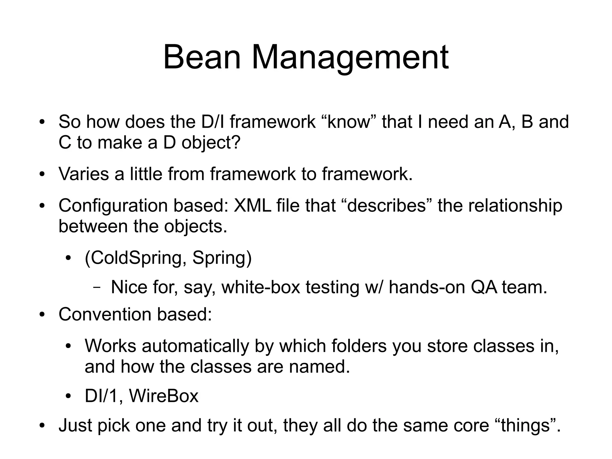 Bean Management 
● So how does the D/I framework “know” that I need an A, B and 
C to make a D object? 
● Varies a little from framework to framework. 
● Configuration based: XML file that “describes” the relationship 
between the objects. 
● (ColdSpring, Spring) 
– Nice for, say, white-box testing w/ hands-on QA team. 
● Convention based: 
● Works automatically by which folders you store classes in, 
and how the classes are named. 
● DI/1, WireBox 
● Just pick one and try it out, they all do the same core “things”. 
 