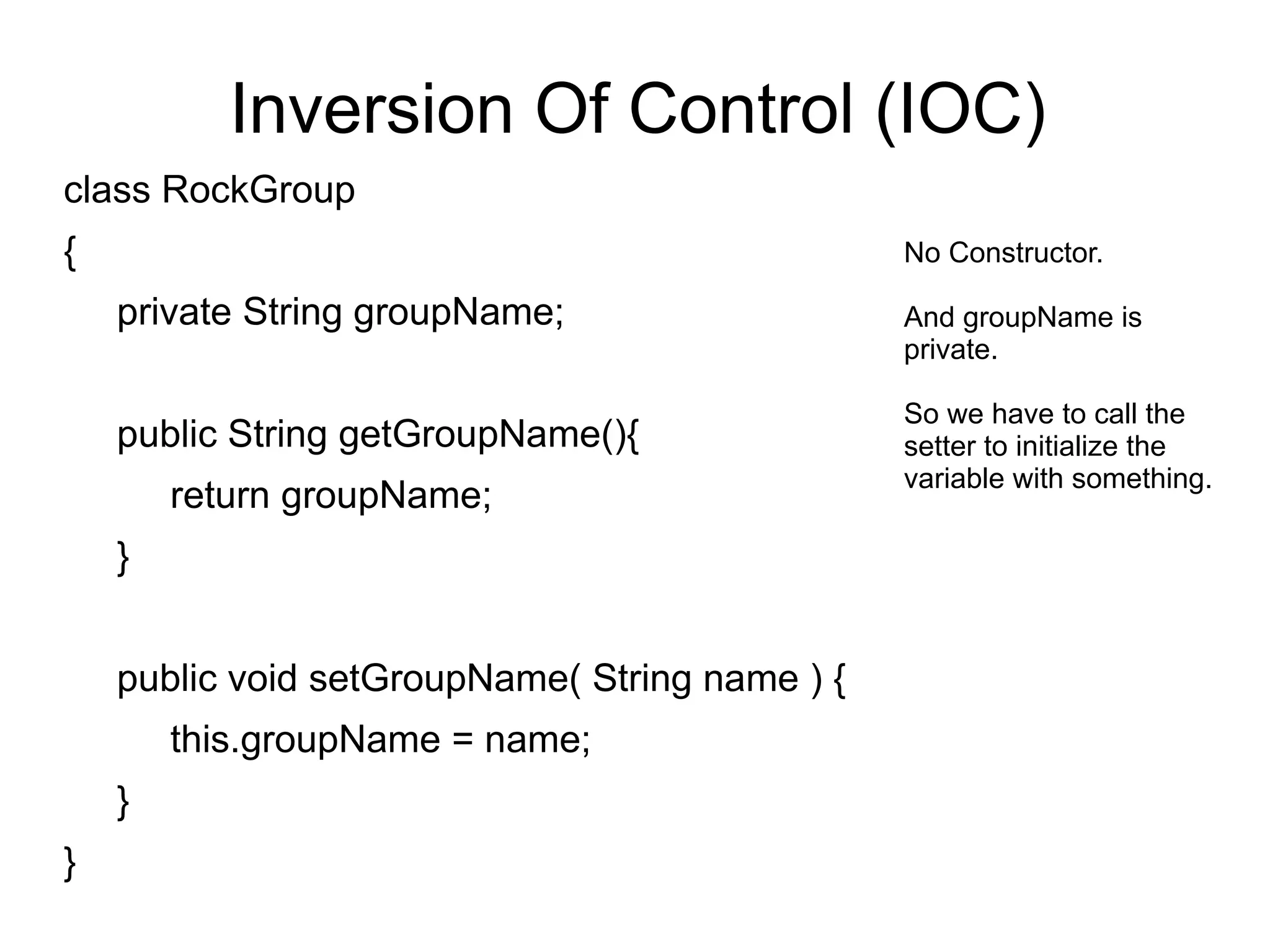 Inversion Of Control (IOC) 
class RockGroup 
{ 
private String groupName; 
public String getGroupName(){ 
return groupName; 
} 
public void setGroupName( String name ) { 
this.groupName = name; 
} 
} 
No Constructor. 
And groupName is 
private. 
So we have to call the 
setter to initialize the 
variable with something. 
 