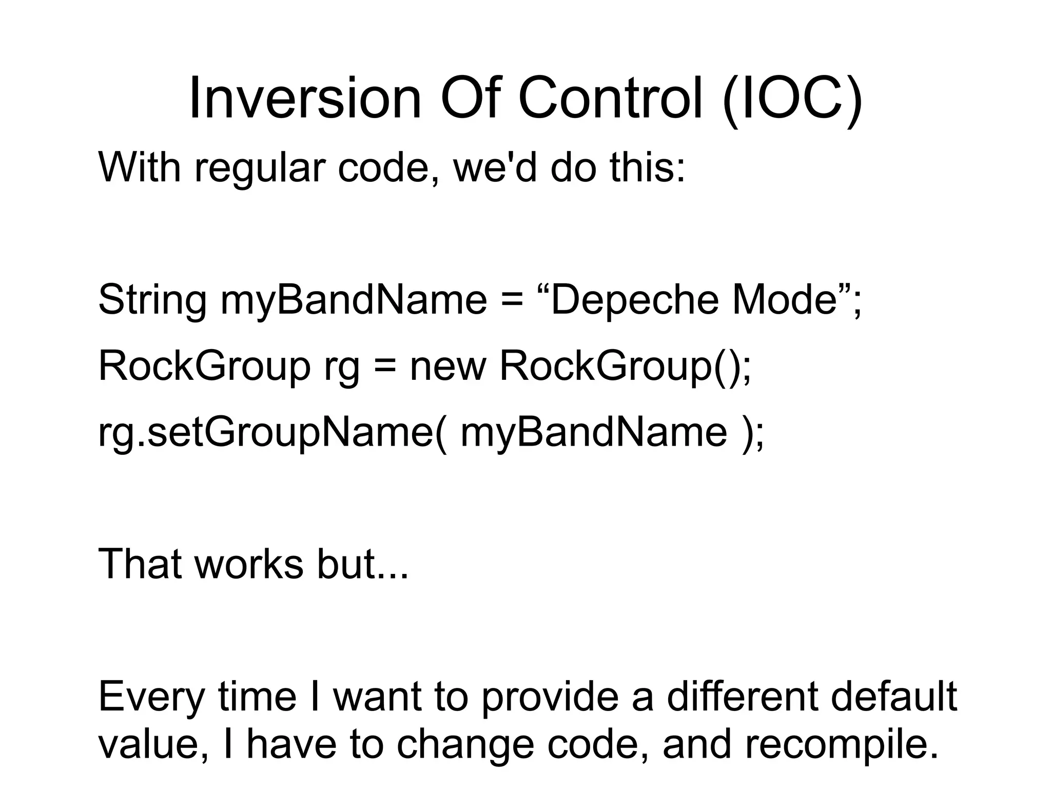 Inversion Of Control (IOC) 
With regular code, we'd do this: 
String myBandName = “Depeche Mode”; 
RockGroup rg = new RockGroup(); 
rg.setGroupName( myBandName ); 
That works but... 
Every time I want to provide a different default 
value, I have to change code, and recompile. 
 
