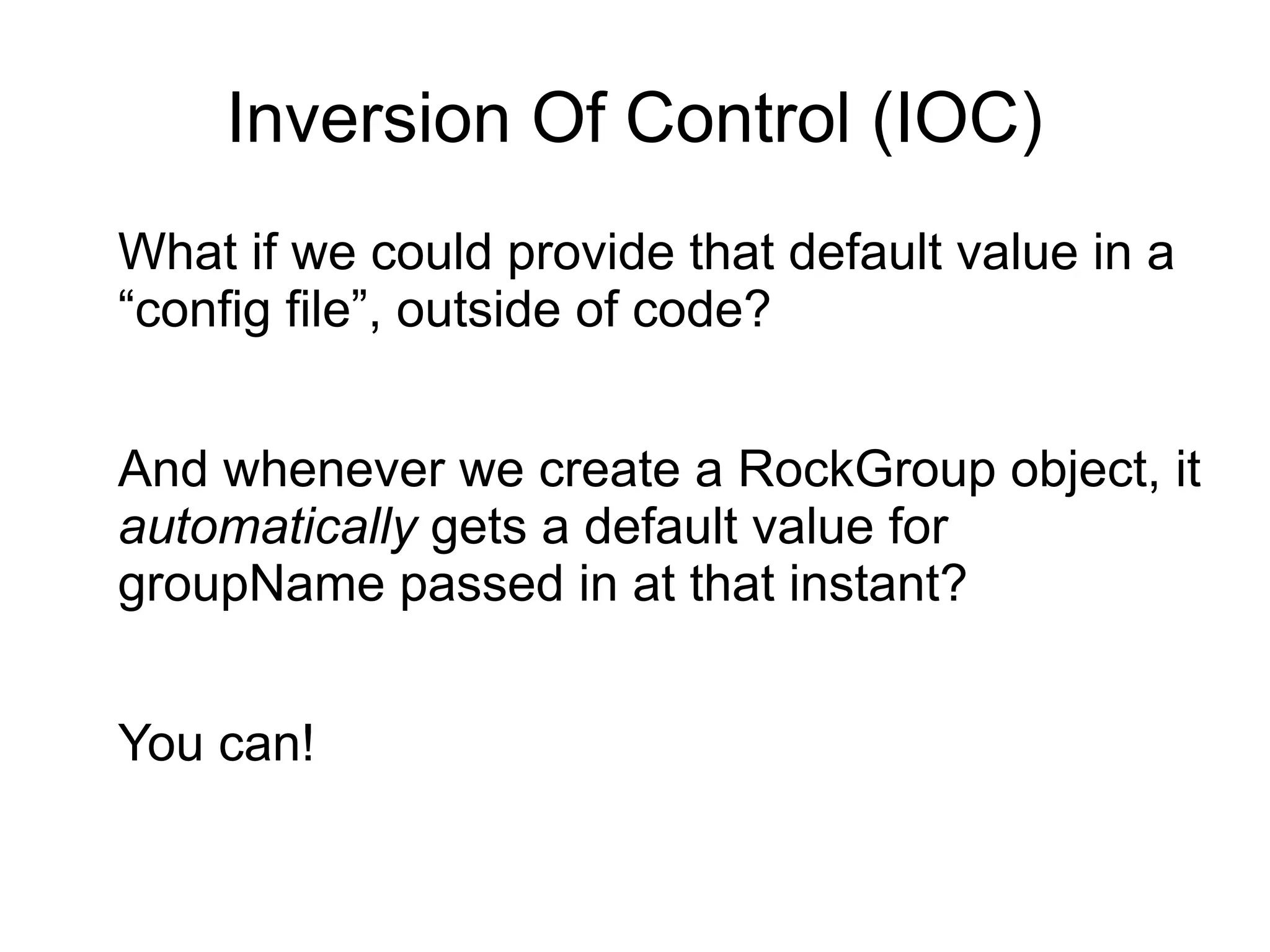 Inversion Of Control (IOC) 
What if we could provide that default value in a 
“config file”, outside of code? 
And whenever we create a RockGroup object, it 
automatically gets a default value for 
groupName passed in at that instant? 
You can! 
 