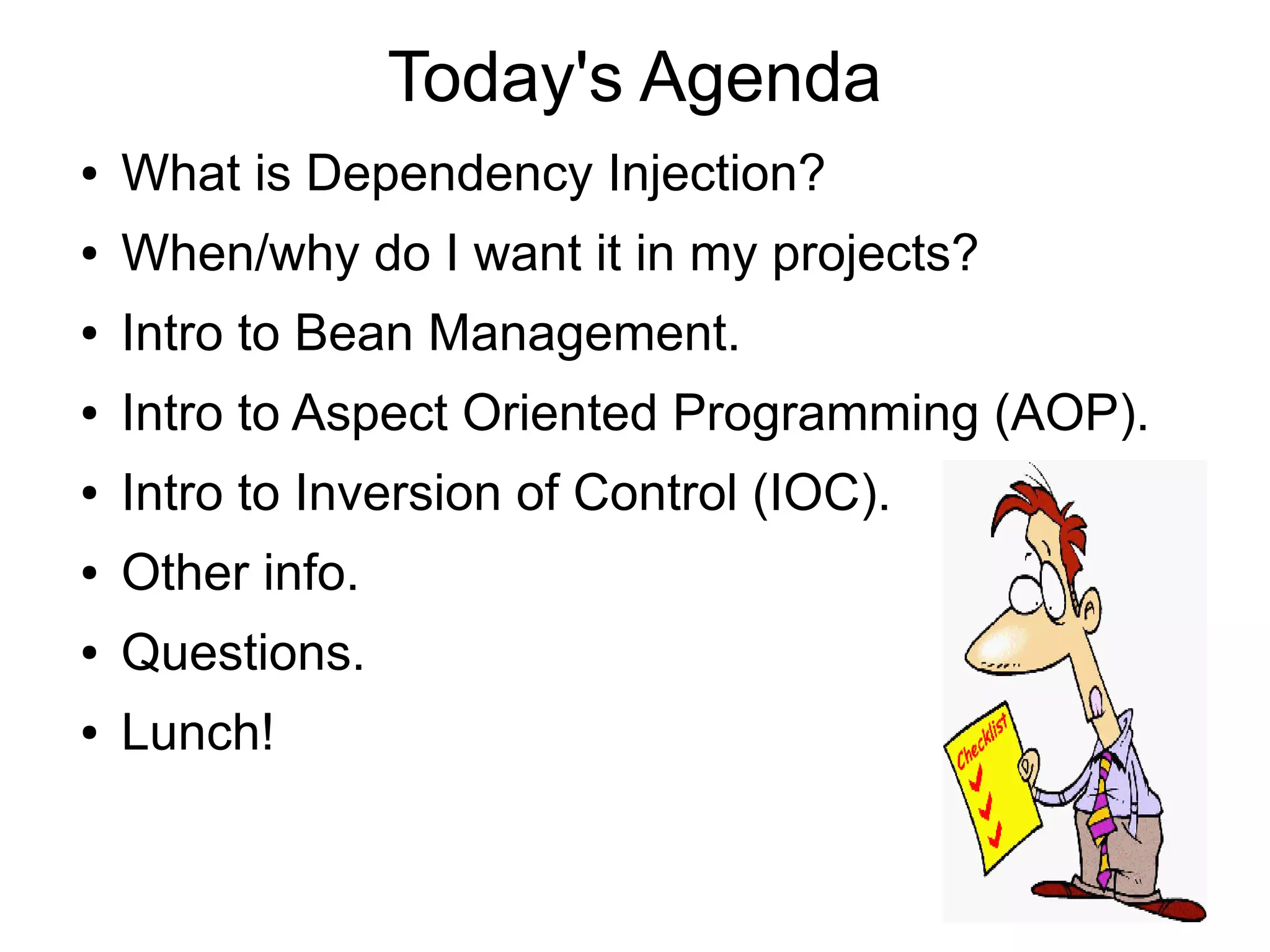 Today's Agenda 
● What is Dependency Injection? 
● When/why do I want it in my projects? 
● Intro to Bean Management. 
● Intro to Aspect Oriented Programming (AOP). 
● Intro to Inversion of Control (IOC). 
● Other info. 
● Questions. 
● Lunch! 
 