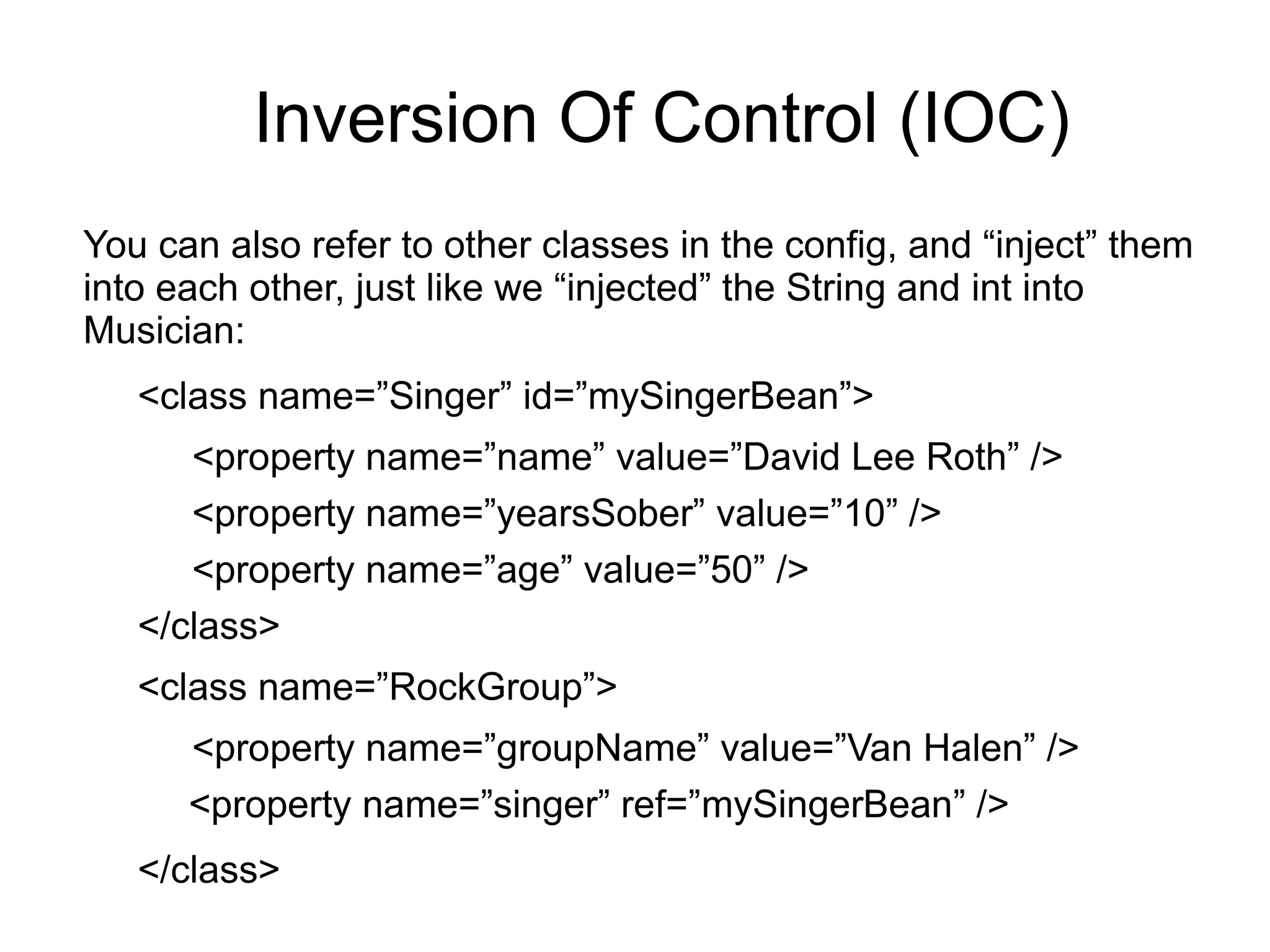 Inversion Of Control (IOC) 
You can also refer to other classes in the config, and “inject” them 
into each other, just like we “injected” the String and int into 
Musician: 
<class name=”Singer” id=”mySingerBean”> 
<property name=”name” value=”David Lee Roth” /> 
<property name=”yearsSober” value=”10” /> 
<property name=”age” value=”50” /> 
</class> 
<class name=”RockGroup”> 
<property name=”groupName” value=”Van Halen” /> 
<property name=”singer” ref=”mySingerBean” /> 
</class> 
 