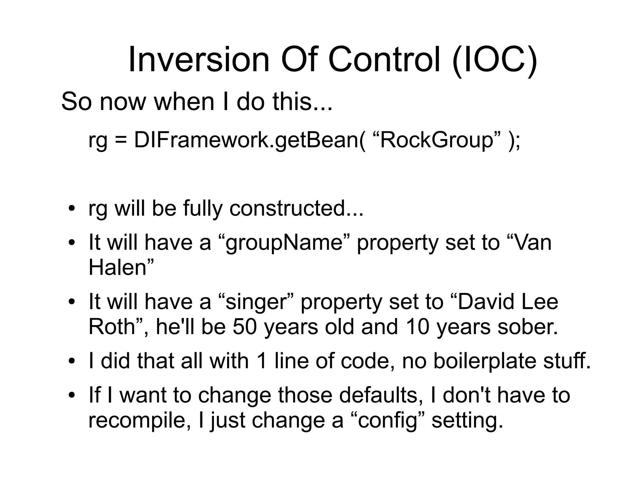 Inversion Of Control (IOC) 
So now when I do this... 
rg = DIFramework.getBean( “RockGroup” ); 
● rg will be fully constructed... 
● It will have a “groupName” property set to “Van 
Halen” 
● It will have a “singer” property set to “David Lee 
Roth”, he'll be 50 years old and 10 years sober. 
● I did that all with 1 line of code, no boilerplate stuff. 
● If I want to change those defaults, I don't have to 
recompile, I just change a “config” setting. 
 