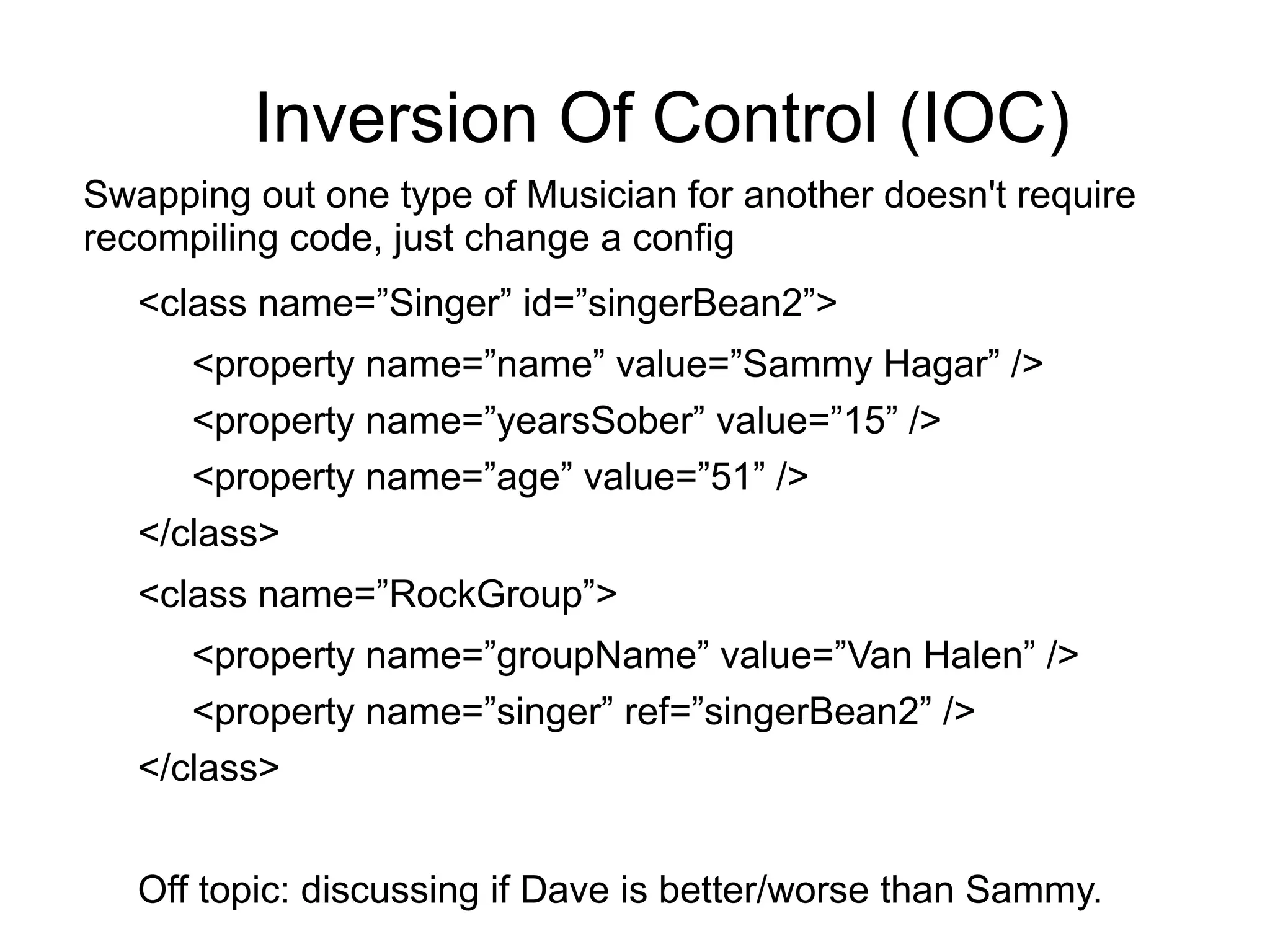 Inversion Of Control (IOC) 
Swapping out one type of Musician for another doesn't require 
recompiling code, just change a config 
<class name=”Singer” id=”singerBean2”> 
<property name=”name” value=”Sammy Hagar” /> 
<property name=”yearsSober” value=”15” /> 
<property name=”age” value=”51” /> 
</class> 
<class name=”RockGroup”> 
<property name=”groupName” value=”Van Halen” /> 
<property name=”singer” ref=”singerBean2” /> 
</class> 
Off topic: discussing if Dave is better/worse than Sammy. 
 