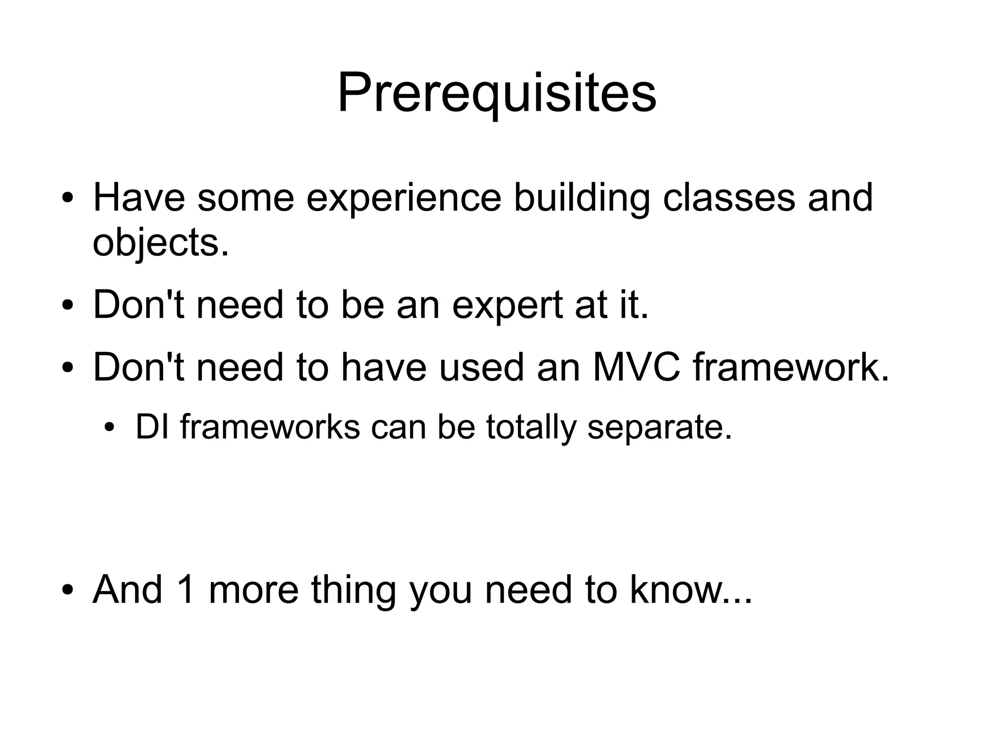 Prerequisites 
● Have some experience building classes and 
objects. 
● Don't need to be an expert at it. 
● Don't need to have used an MVC framework. 
● DI frameworks can be totally separate. 
● And 1 more thing you need to know... 
 