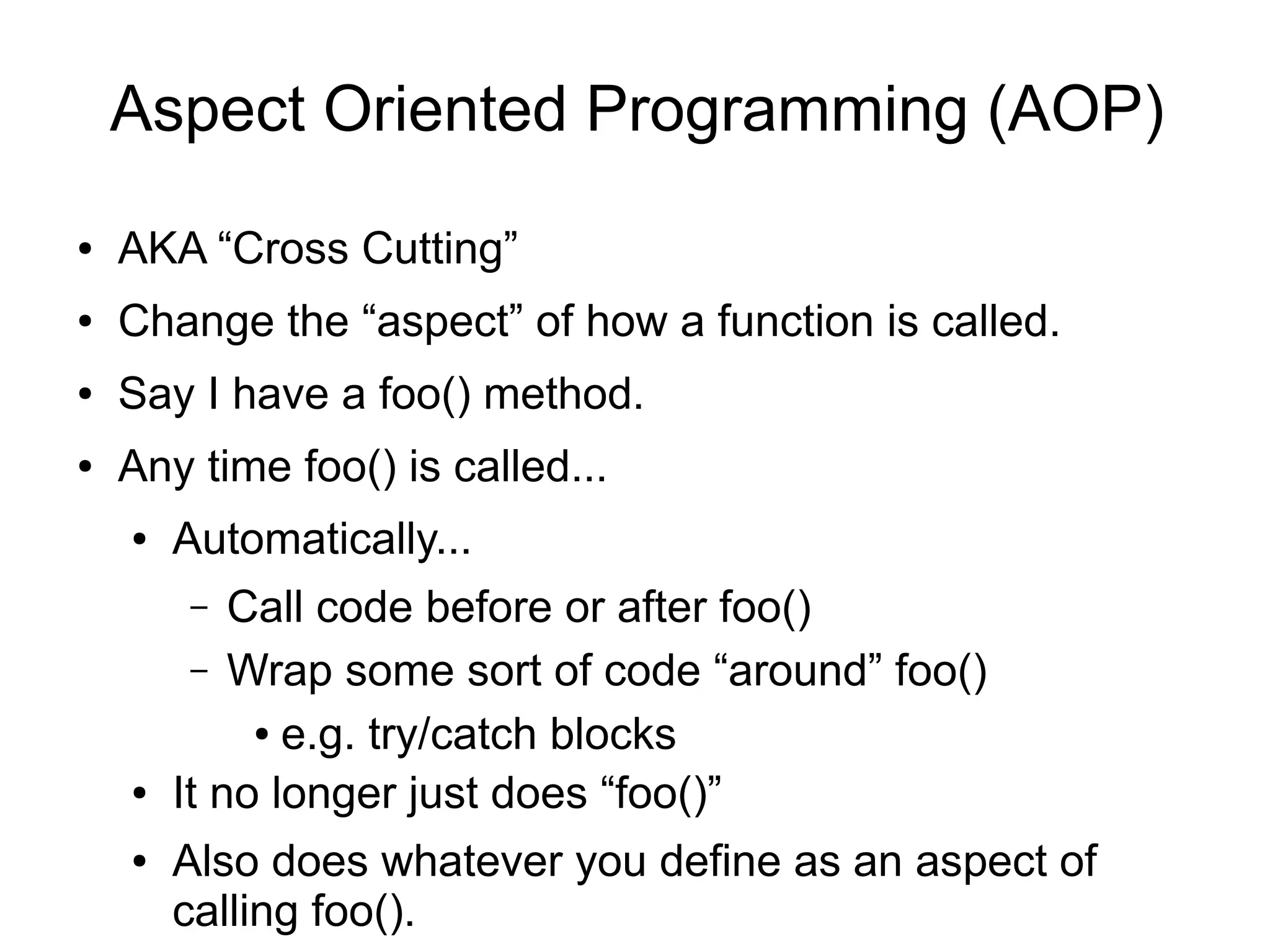 Aspect Oriented Programming (AOP) 
● AKA “Cross Cutting” 
● Change the “aspect” of how a function is called. 
● Say I have a foo() method. 
● Any time foo() is called... 
● Automatically... 
– Call code before or after foo() 
– Wrap some sort of code “around” foo() 
● e.g. try/catch blocks 
● It no longer just does “foo()” 
● Also does whatever you define as an aspect of 
calling foo(). 
 