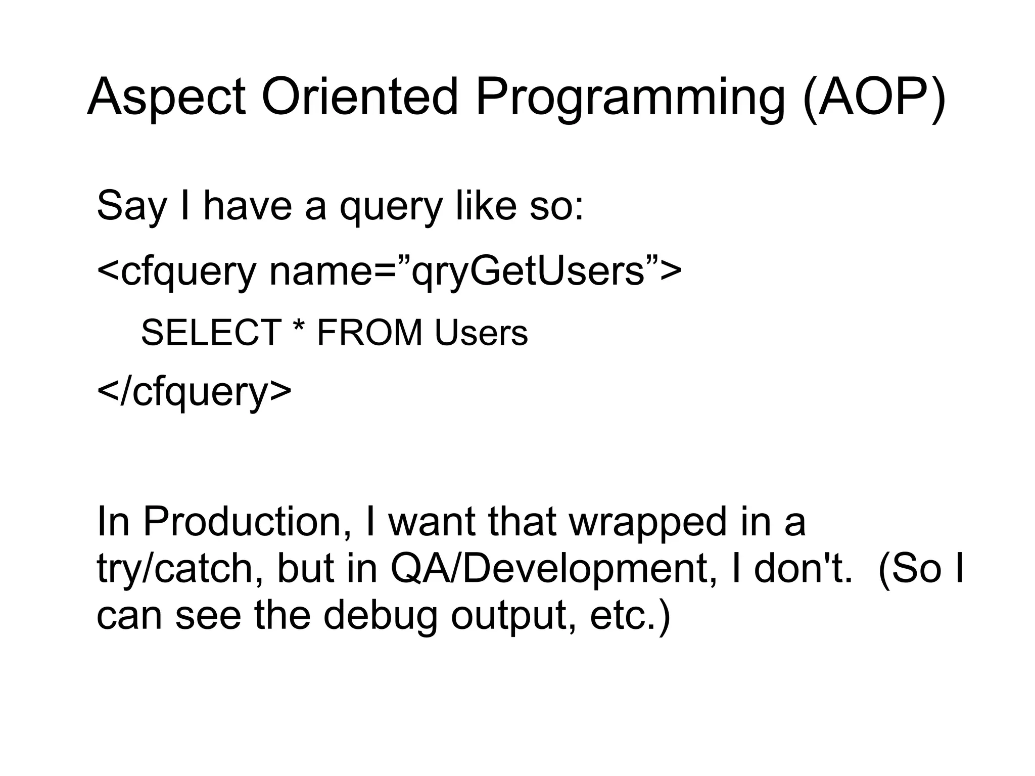 Aspect Oriented Programming (AOP) 
Say I have a query like so: 
<cfquery name=”qryGetUsers”> 
SELECT * FROM Users 
</cfquery> 
In Production, I want that wrapped in a 
try/catch, but in QA/Development, I don't. (So I 
can see the debug output, etc.) 
 