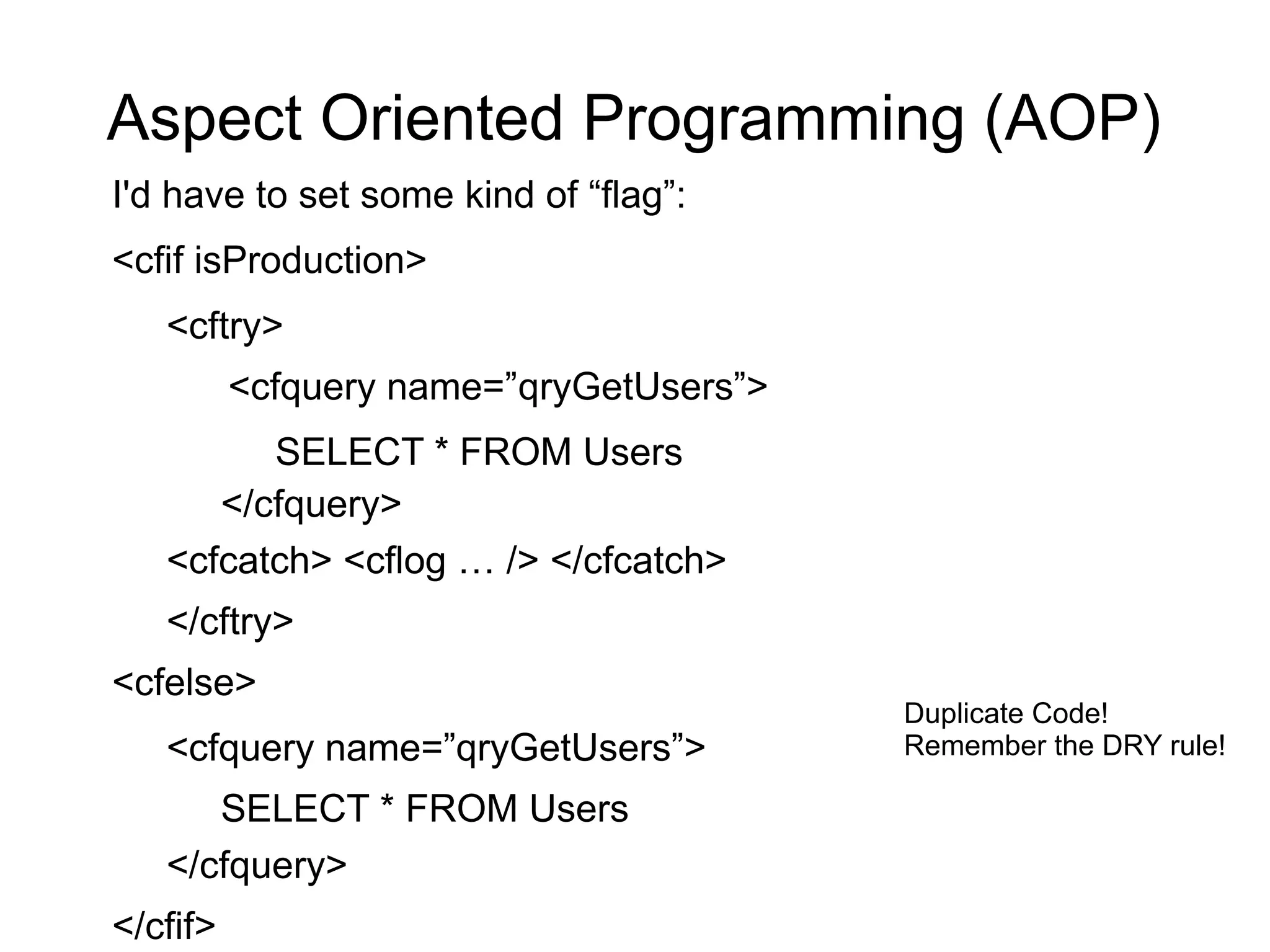 Aspect Oriented Programming (AOP) 
I'd have to set some kind of “flag”: 
<cfif isProduction> 
<cftry> 
<cfquery name=”qryGetUsers”> 
SELECT * FROM Users 
</cfquery> 
<cfcatch> <cflog … /> </cfcatch> 
</cftry> 
<cfelse> 
<cfquery name=”qryGetUsers”> 
SELECT * FROM Users 
</cfquery> 
</cfif> 
Duplicate Code! 
Remember the DRY rule! 
 