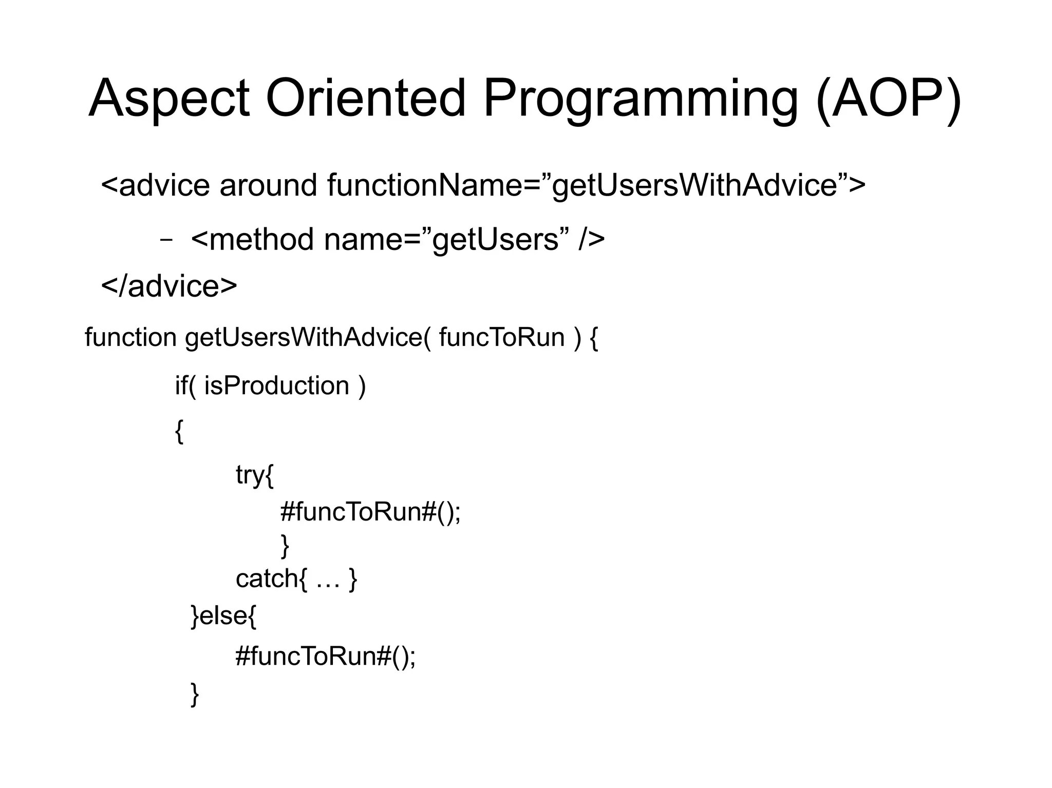 Aspect Oriented Programming (AOP) 
<advice around functionName=”getUsersWithAdvice”> 
– <method name=”getUsers” /> 
</advice> 
function getUsersWithAdvice( funcToRun ) { 
if( isProduction ) 
{ 
try{ 
#funcToRun#(); 
} 
catch{ … } 
}else{ 
#funcToRun#(); 
} 
 
