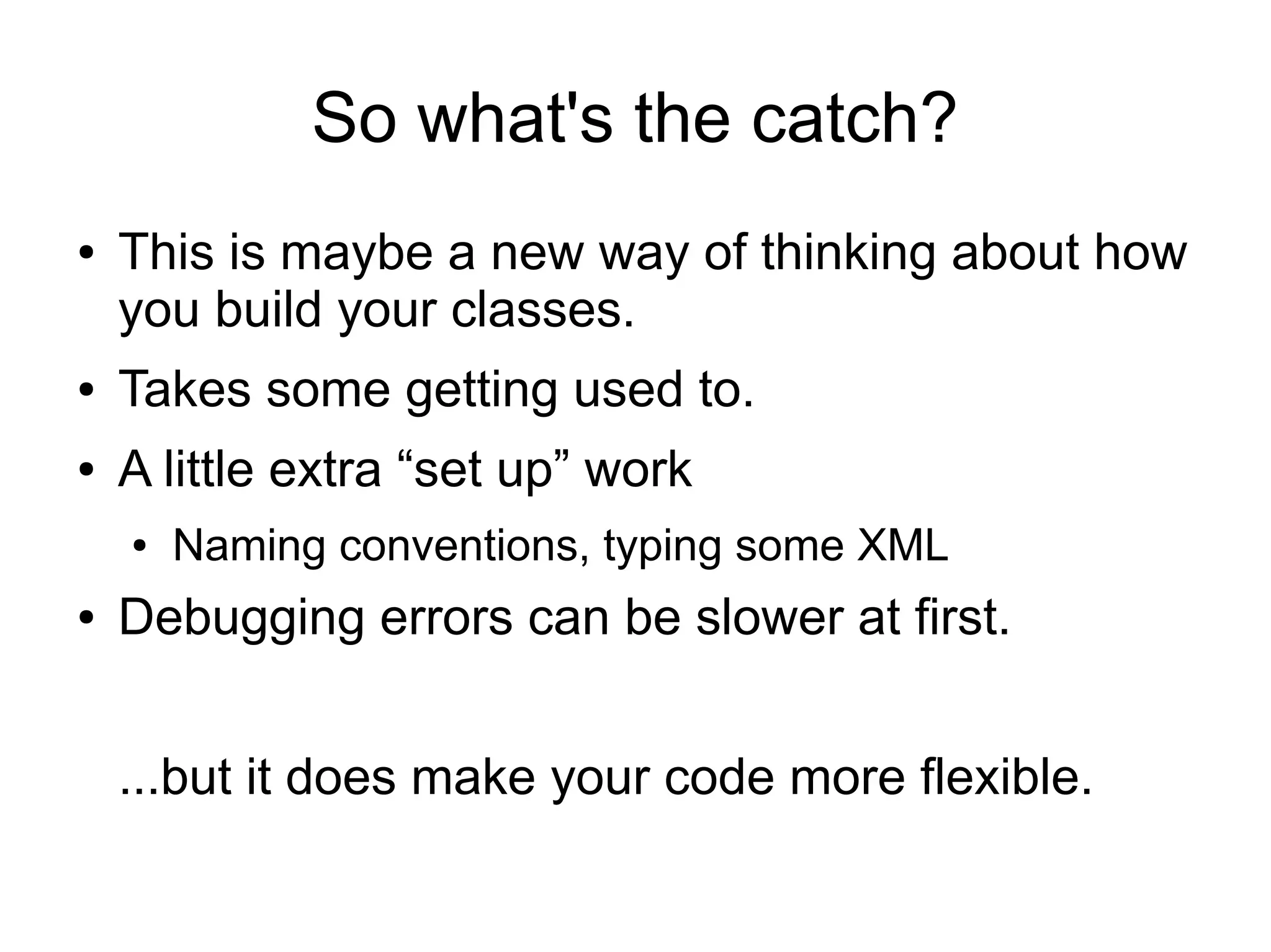 So what's the catch? 
● This is maybe a new way of thinking about how 
you build your classes. 
● Takes some getting used to. 
● A little extra “set up” work 
● Naming conventions, typing some XML 
● Debugging errors can be slower at first. 
...but it does make your code more flexible. 
 