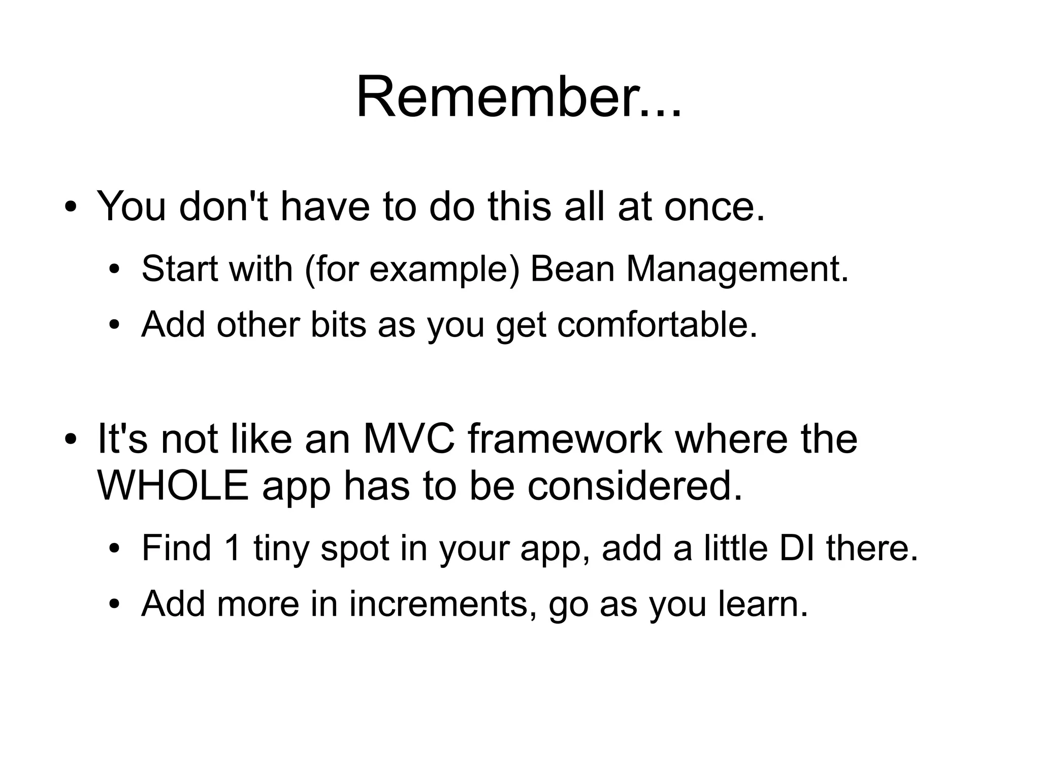 Remember... 
● You don't have to do this all at once. 
● Start with (for example) Bean Management. 
● Add other bits as you get comfortable. 
● It's not like an MVC framework where the 
WHOLE app has to be considered. 
● Find 1 tiny spot in your app, add a little DI there. 
● Add more in increments, go as you learn. 
 