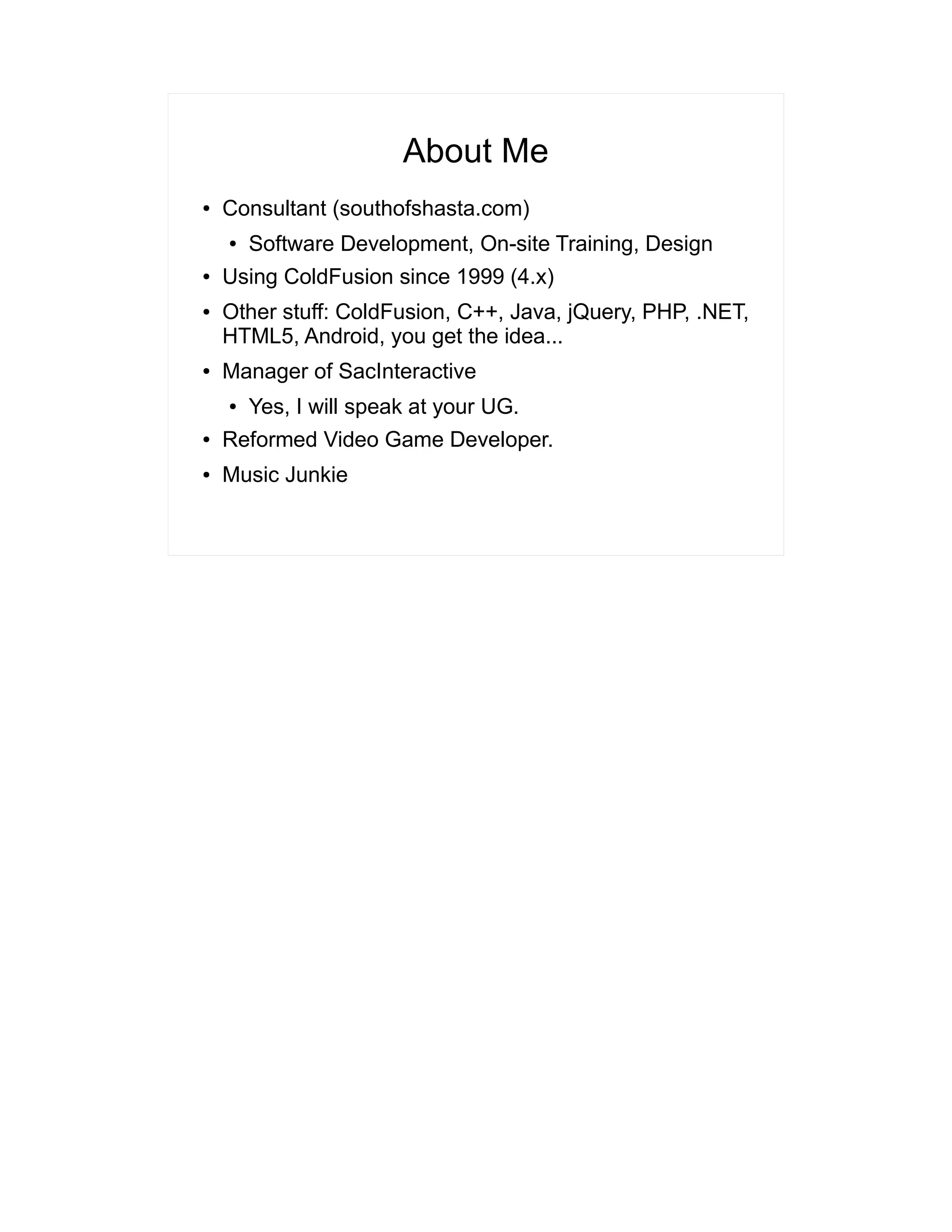 About Me 
● Consultant (southofshasta.com) 
● Software Development, On-site Training, Design 
● Using ColdFusion since 1999 (4.x) 
● Other stuff: ColdFusion, C++, Java, jQuery, PHP, .NET, 
HTML5, Android, you get the idea... 
● Manager of SacInteractive 
● Yes, I will speak at your UG. 
● Reformed Video Game Developer. 
● Music Junkie 
 