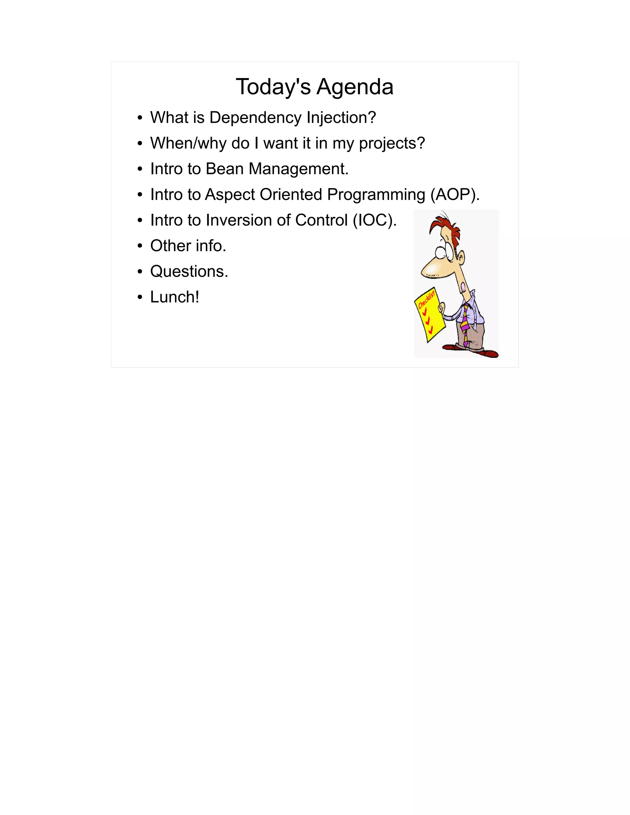 Today's Agenda 
● What is Dependency Injection? 
● When/why do I want it in my projects? 
● Intro to Bean Management. 
● Intro to Aspect Oriented Programming (AOP). 
● Intro to Inversion of Control (IOC). 
● Other info. 
● Questions. 
● Lunch! 
 
