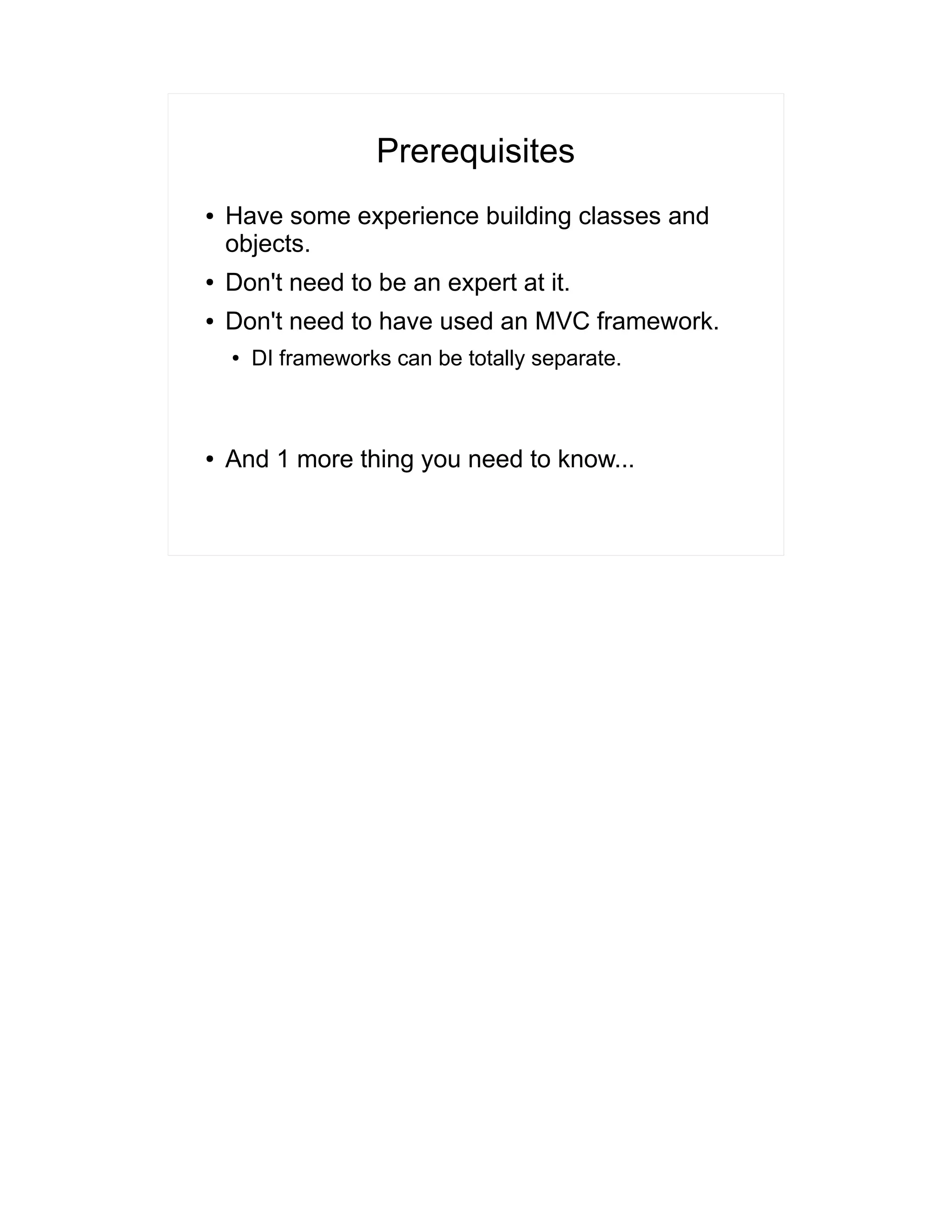 Prerequisites 
● Have some experience building classes and 
objects. 
● Don't need to be an expert at it. 
● Don't need to have used an MVC framework. 
● DI frameworks can be totally separate. 
● And 1 more thing you need to know... 
 