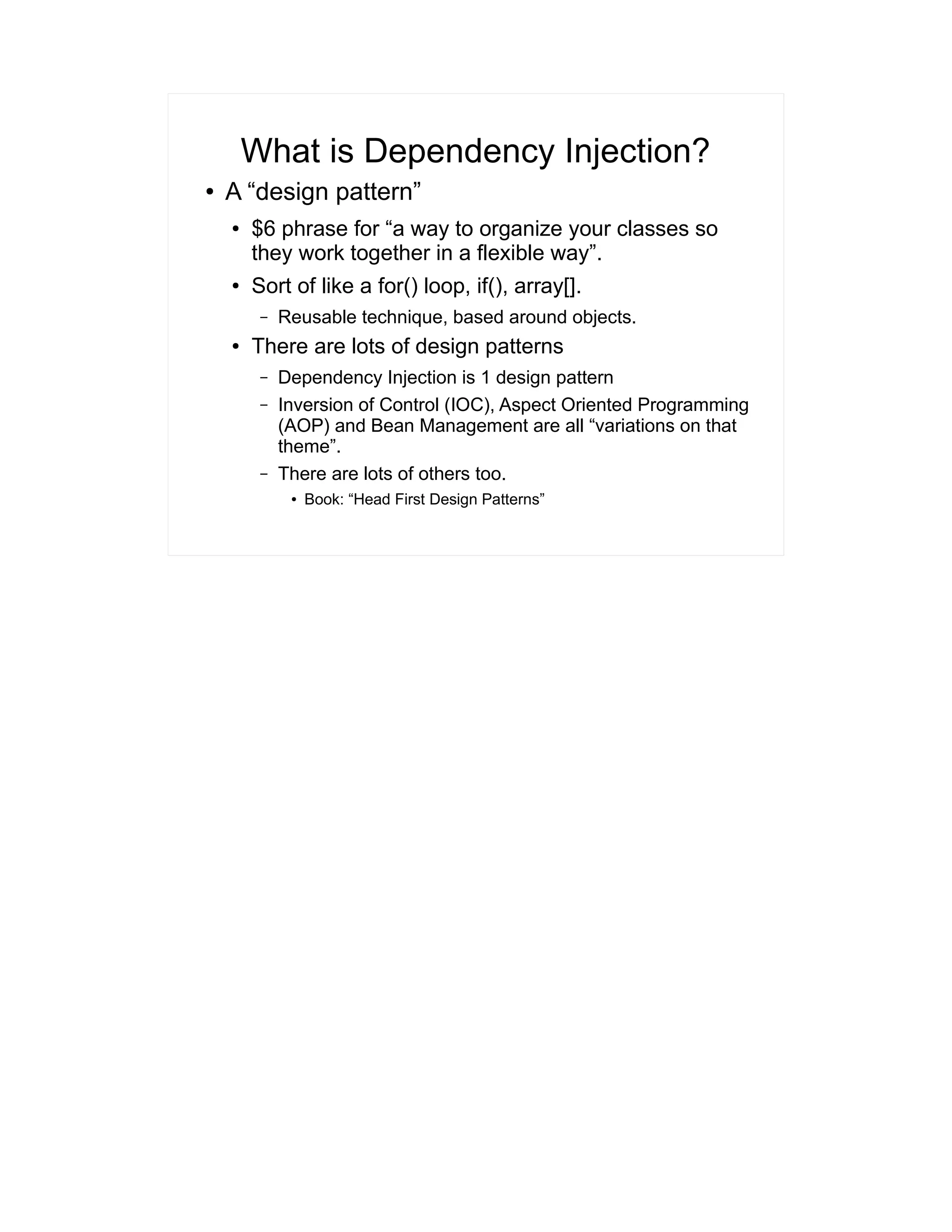 What is Dependency Injection? 
● A “design pattern” 
● $6 phrase for “a way to organize your classes so 
they work together in a flexible way”. 
● Sort of like a for() loop, if(), array[]. 
– Reusable technique, based around objects. 
● There are lots of design patterns 
– Dependency Injection is 1 design pattern 
– Inversion of Control (IOC), Aspect Oriented Programming 
(AOP) and Bean Management are all “variations on that 
theme”. 
– There are lots of others too. 
● Book: “Head First Design Patterns” 
 