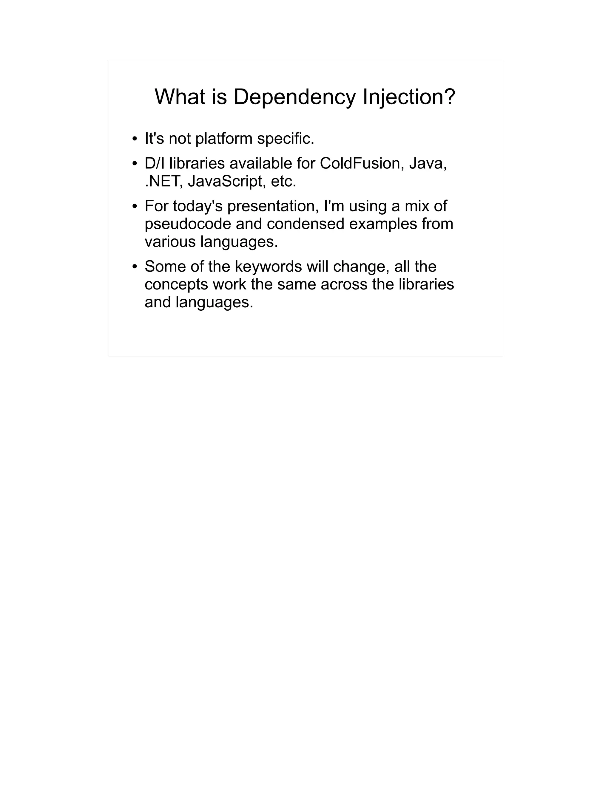 What is Dependency Injection? 
● It's not platform specific. 
● D/I libraries available for ColdFusion, Java, 
.NET, JavaScript, etc. 
● For today's presentation, I'm using a mix of 
pseudocode and condensed examples from 
various languages. 
● Some of the keywords will change, all the 
concepts work the same across the libraries 
and languages. 
 