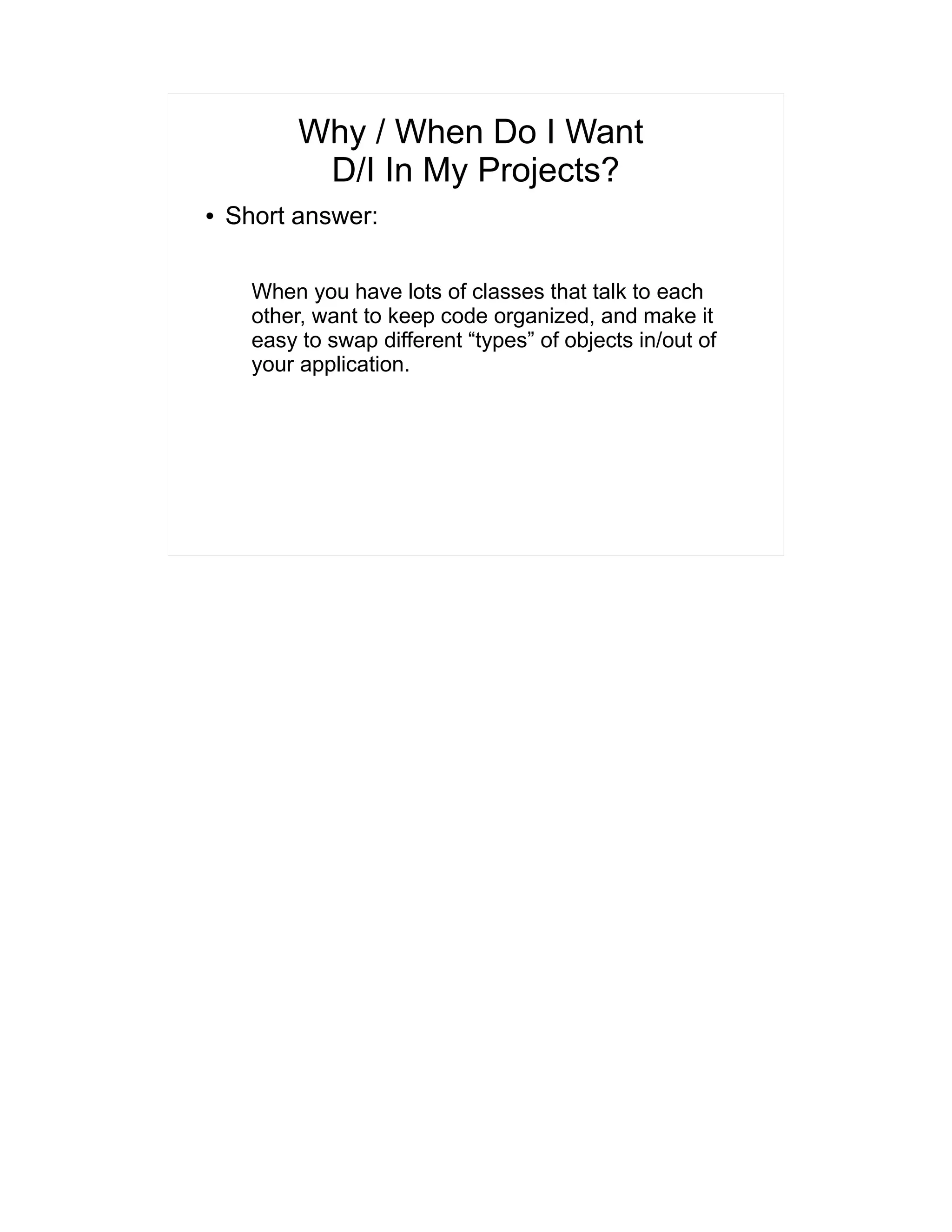 Why / When Do I Want 
D/I In My Projects? 
● Short answer: 
When you have lots of classes that talk to each 
other, want to keep code organized, and make it 
easy to swap different “types” of objects in/out of 
your application. 
 