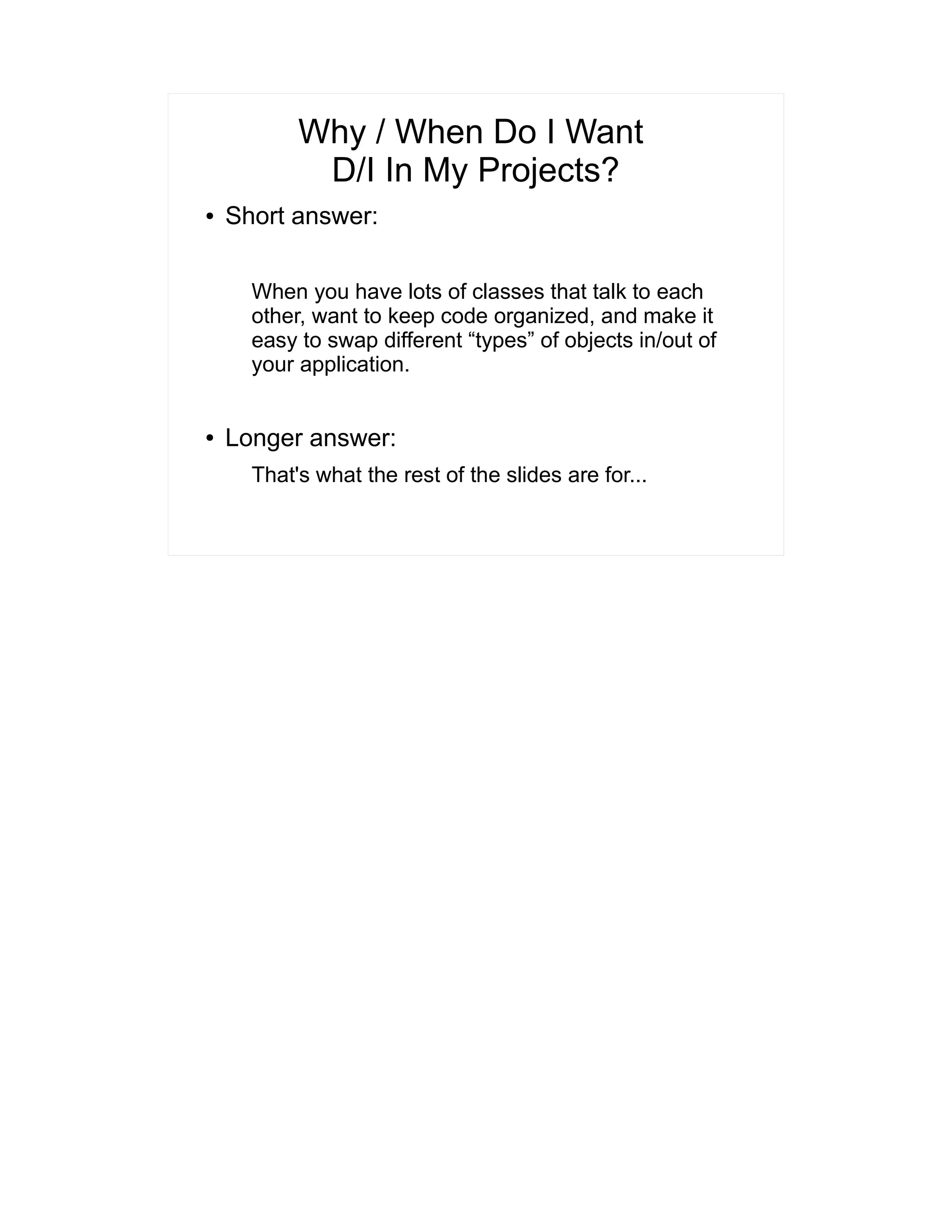 Why / When Do I Want 
D/I In My Projects? 
● Short answer: 
When you have lots of classes that talk to each 
other, want to keep code organized, and make it 
easy to swap different “types” of objects in/out of 
your application. 
● Longer answer: 
That's what the rest of the slides are for... 
 