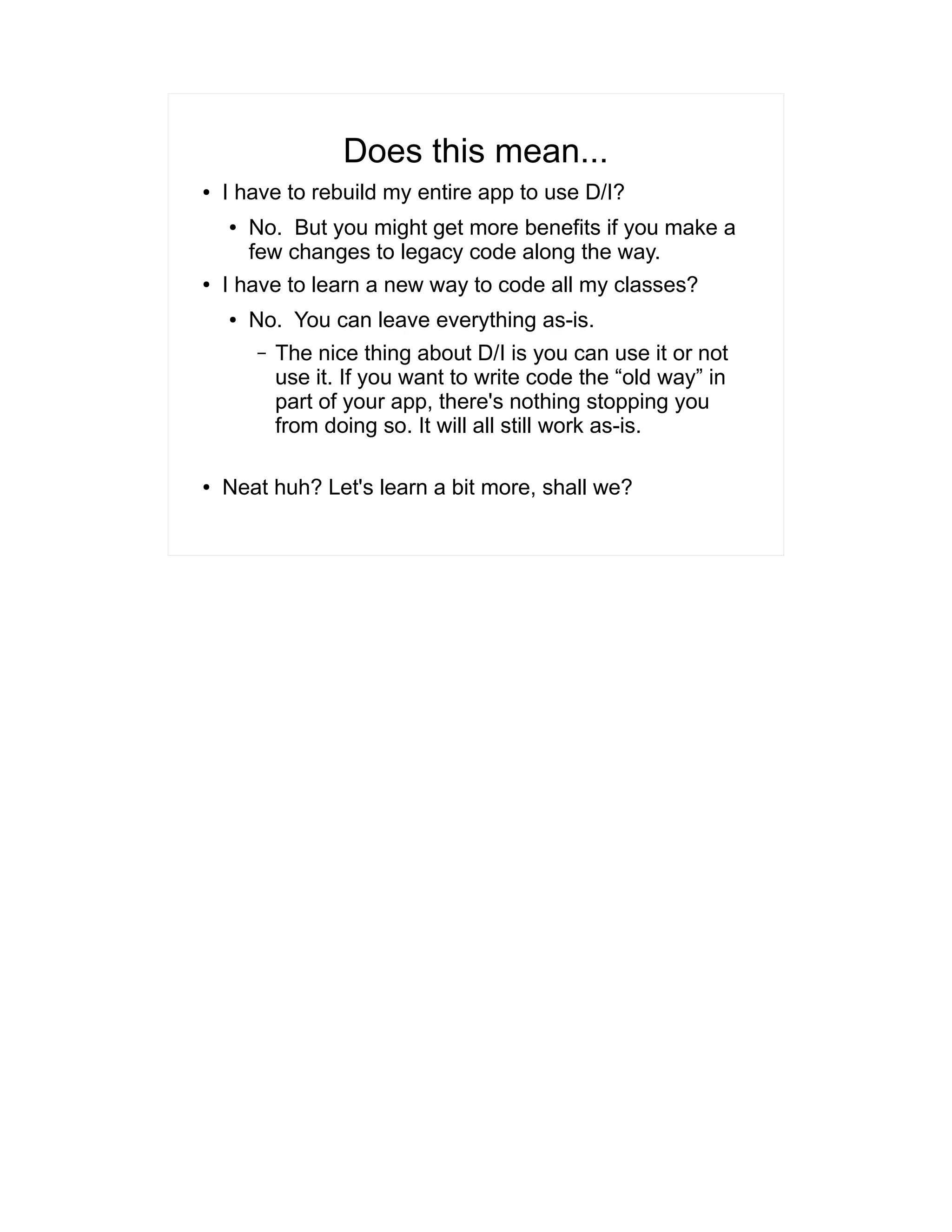 Does this mean... 
● I have to rebuild my entire app to use D/I? 
● No. But you might get more benefits if you make a 
few changes to legacy code along the way. 
● I have to learn a new way to code all my classes? 
● No. You can leave everything as-is. 
– The nice thing about D/I is you can use it or not 
use it. If you want to write code the “old way” in 
part of your app, there's nothing stopping you 
from doing so. It will all still work as-is. 
● Neat huh? Let's learn a bit more, shall we? 
 
