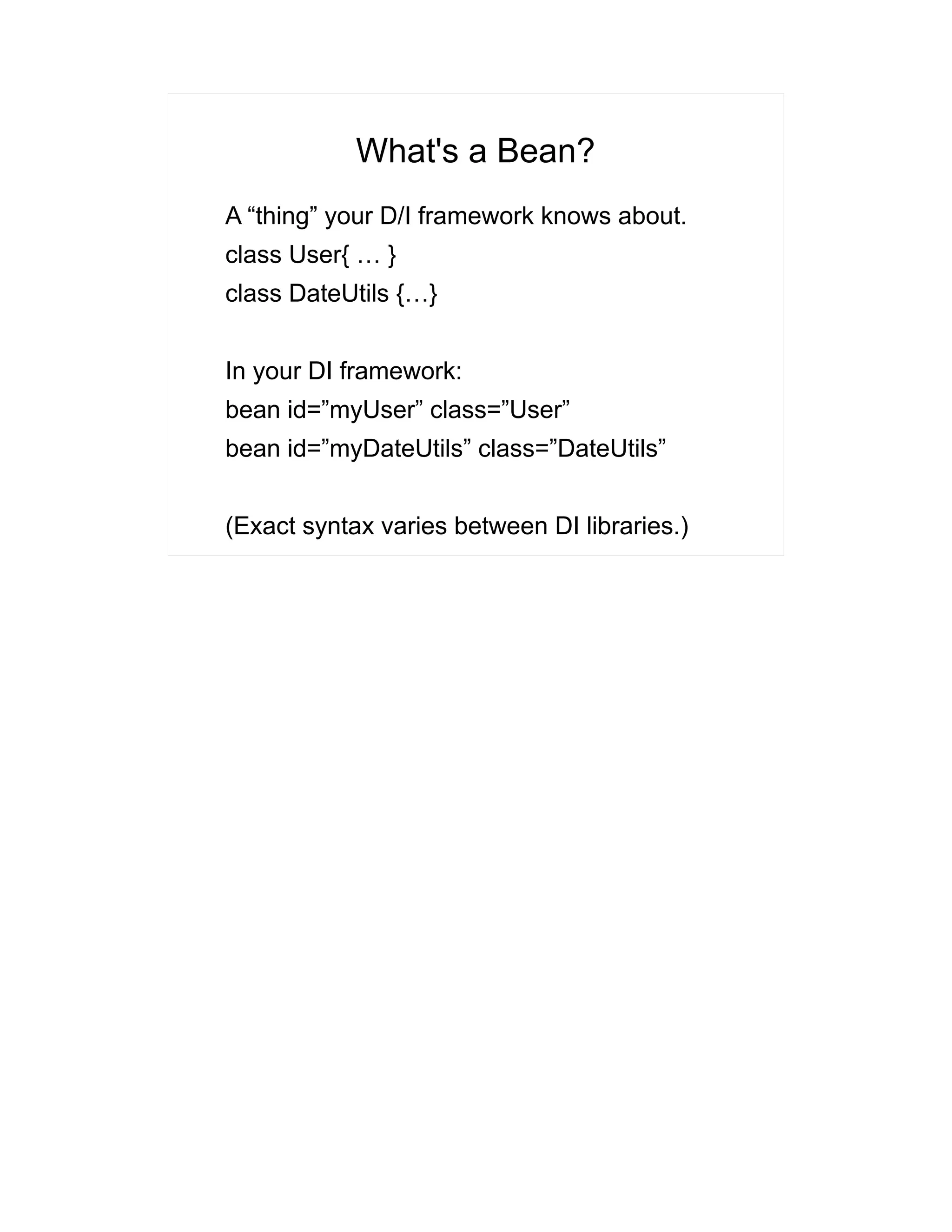 What's a Bean? 
A “thing” your D/I framework knows about. 
class User{ … } 
class DateUtils {…} 
In your DI framework: 
bean id=”myUser” class=”User” 
bean id=”myDateUtils” class=”DateUtils” 
(Exact syntax varies between DI libraries.) 
 