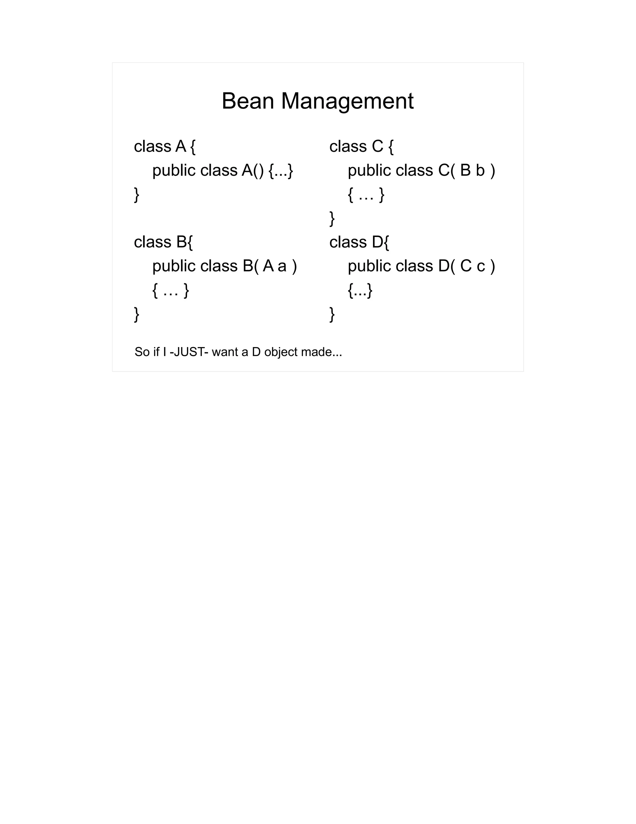 Bean Management 
class A { 
public class A() {...} 
} 
class B{ 
public class B( A a ) 
{ … } 
} 
class C { 
public class C( B b ) 
{ … } 
} 
class D{ 
public class D( C c ) 
{...} 
} 
So if I -JUST- want a D object made... 
 