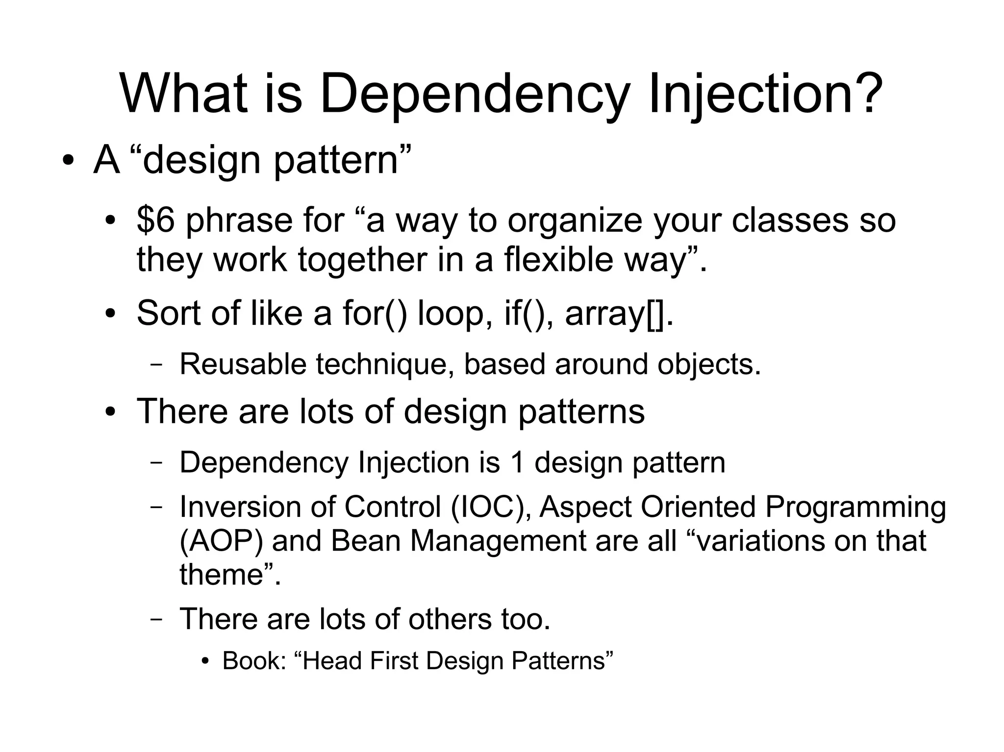What is Dependency Injection? 
● A “design pattern” 
● $6 phrase for “a way to organize your classes so 
they work together in a flexible way”. 
● Sort of like a for() loop, if(), array[]. 
– Reusable technique, based around objects. 
● There are lots of design patterns 
– Dependency Injection is 1 design pattern 
– Inversion of Control (IOC), Aspect Oriented Programming 
(AOP) and Bean Management are all “variations on that 
theme”. 
– There are lots of others too. 
● Book: “Head First Design Patterns” 
 