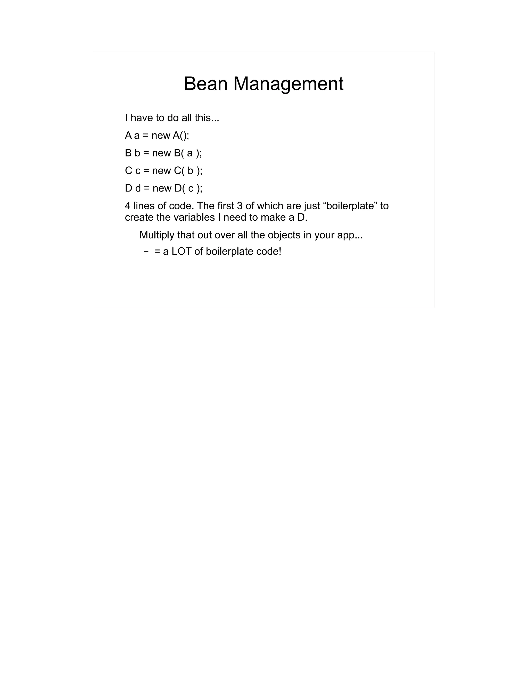 Bean Management 
I have to do all this... 
A a = new A(); 
B b = new B( a ); 
C c = new C( b ); 
D d = new D( c ); 
4 lines of code. The first 3 of which are just “boilerplate” to 
create the variables I need to make a D. 
Multiply that out over all the objects in your app... 
– = a LOT of boilerplate code! 
 