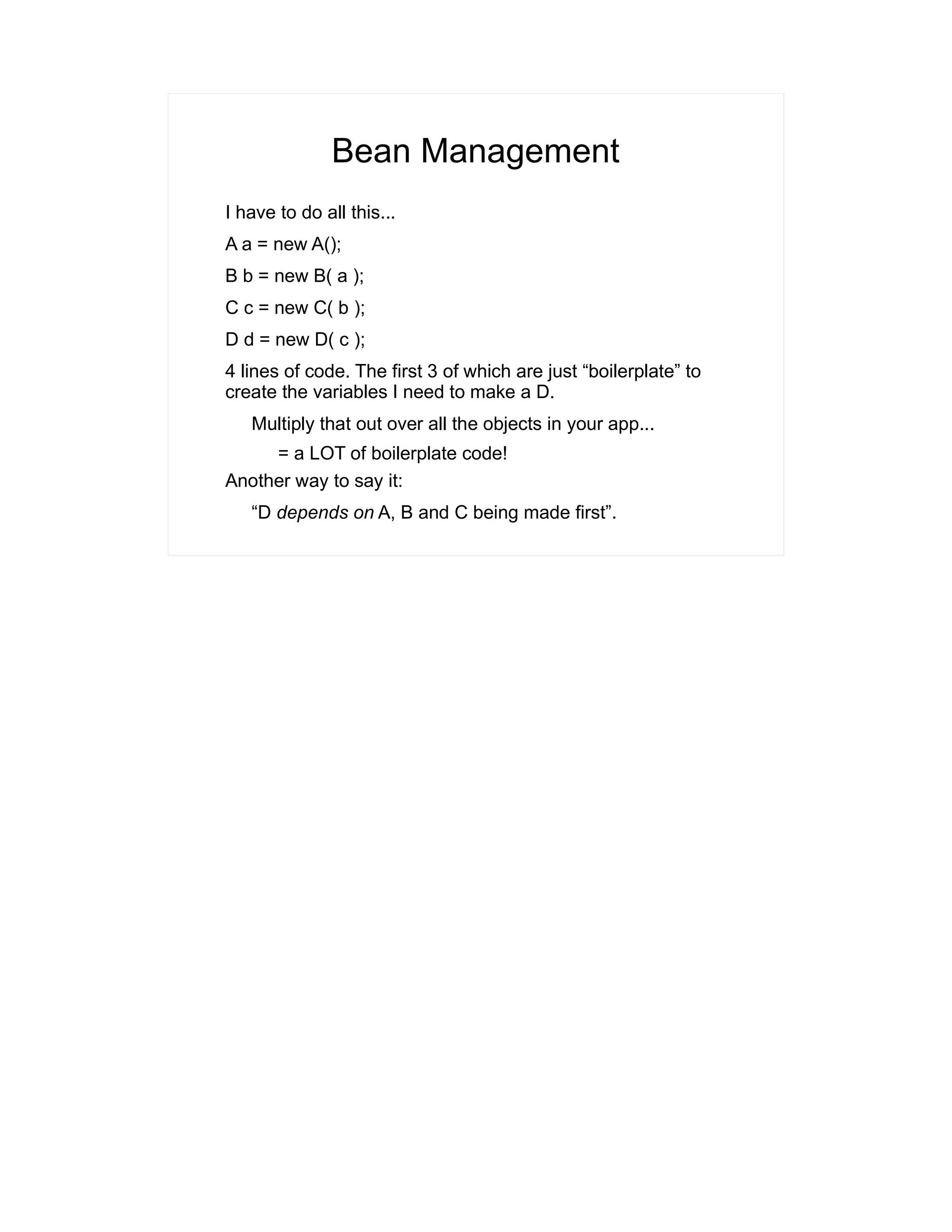 Bean Management 
I have to do all this... 
A a = new A(); 
B b = new B( a ); 
C c = new C( b ); 
D d = new D( c ); 
4 lines of code. The first 3 of which are just “boilerplate” to 
create the variables I need to make a D. 
Multiply that out over all the objects in your app... 
= a LOT of boilerplate code! 
Another way to say it: 
“D depends on A, B and C being made first”. 
 