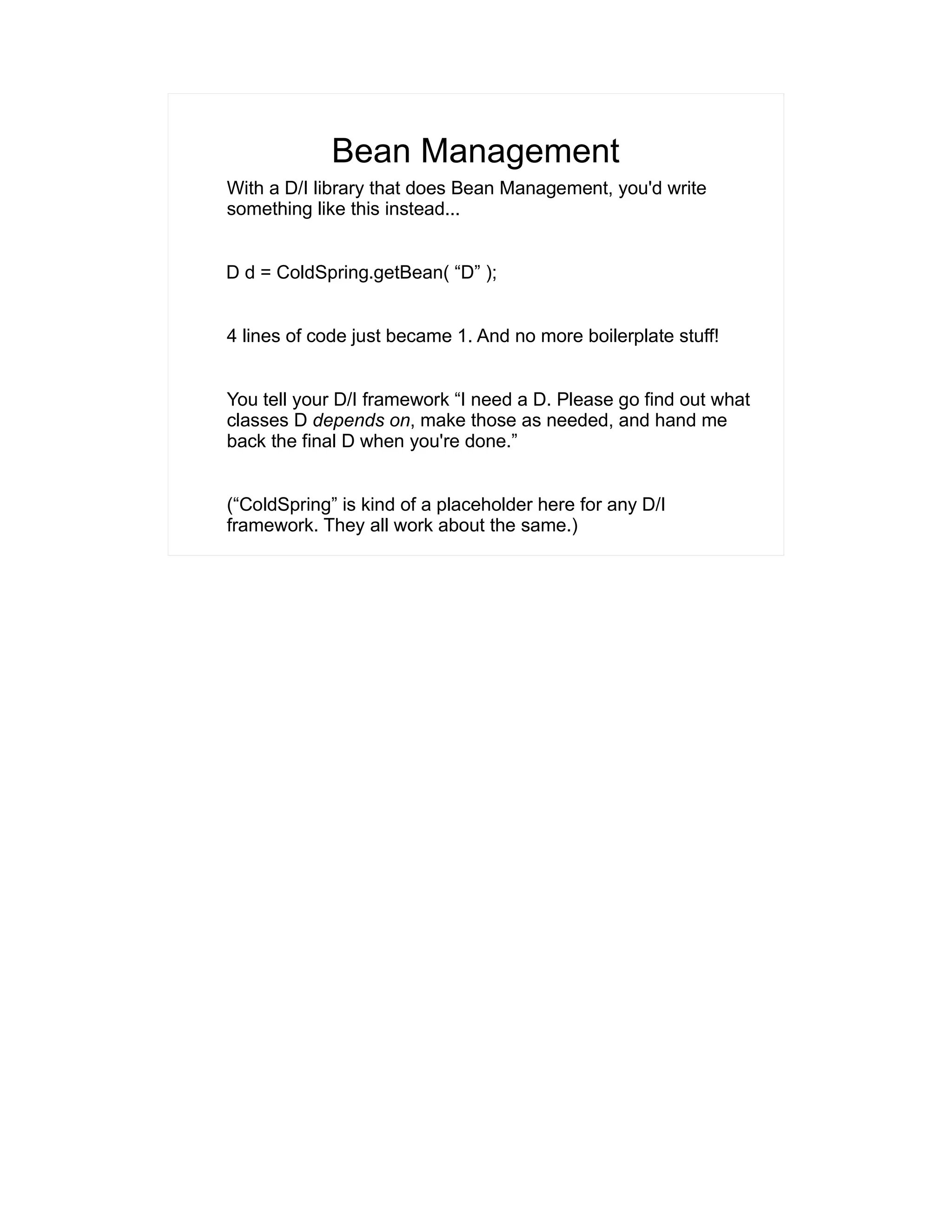 Bean Management 
With a D/I library that does Bean Management, you'd write 
something like this instead... 
D d = ColdSpring.getBean( “D” ); 
4 lines of code just became 1. And no more boilerplate stuff! 
You tell your D/I framework “I need a D. Please go find out what 
classes D depends on, make those as needed, and hand me 
back the final D when you're done.” 
(“ColdSpring” is kind of a placeholder here for any D/I 
framework. They all work about the same.) 
 