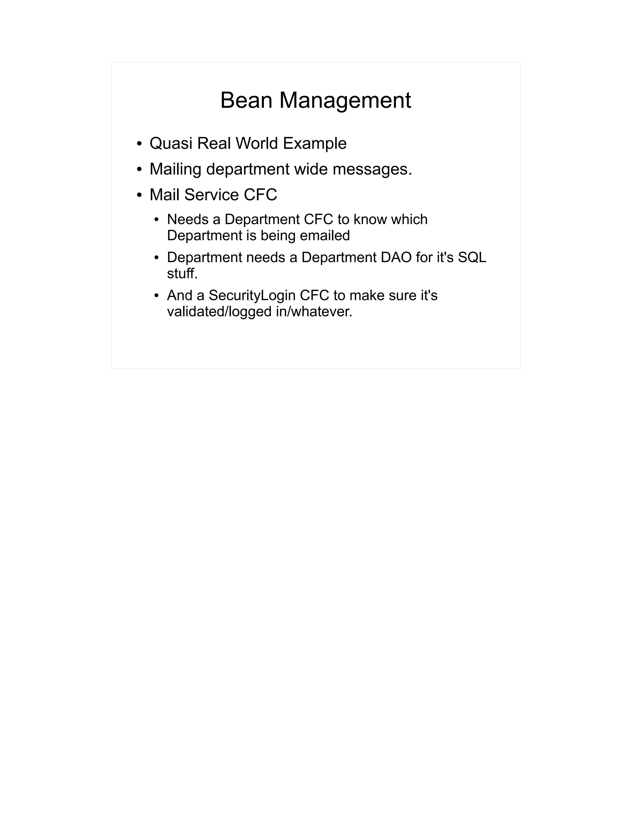 Bean Management 
● Quasi Real World Example 
● Mailing department wide messages. 
● Mail Service CFC 
● Needs a Department CFC to know which 
Department is being emailed 
● Department needs a Department DAO for it's SQL 
stuff. 
● And a SecurityLogin CFC to make sure it's 
validated/logged in/whatever. 
 