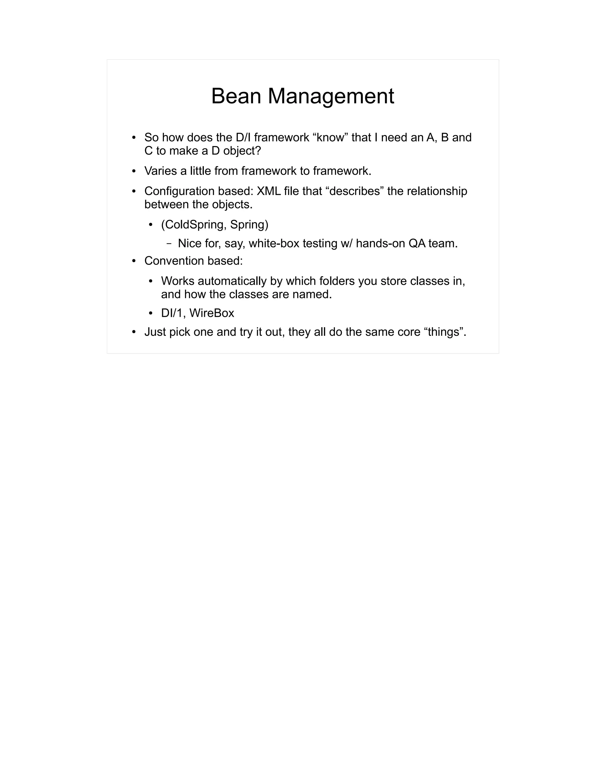 Bean Management 
● So how does the D/I framework “know” that I need an A, B and 
C to make a D object? 
● Varies a little from framework to framework. 
● Configuration based: XML file that “describes” the relationship 
between the objects. 
● (ColdSpring, Spring) 
– Nice for, say, white-box testing w/ hands-on QA team. 
● Convention based: 
● Works automatically by which folders you store classes in, 
and how the classes are named. 
● DI/1, WireBox 
● Just pick one and try it out, they all do the same core “things”. 
 