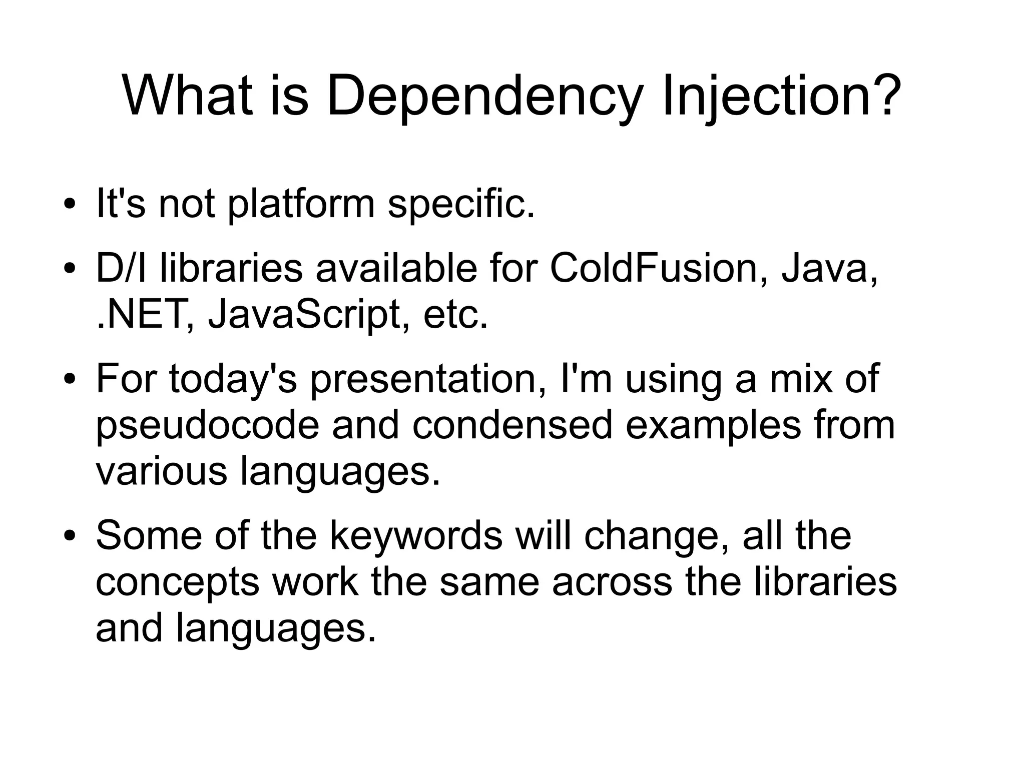 What is Dependency Injection? 
● It's not platform specific. 
● D/I libraries available for ColdFusion, Java, 
.NET, JavaScript, etc. 
● For today's presentation, I'm using a mix of 
pseudocode and condensed examples from 
various languages. 
● Some of the keywords will change, all the 
concepts work the same across the libraries 
and languages. 
 