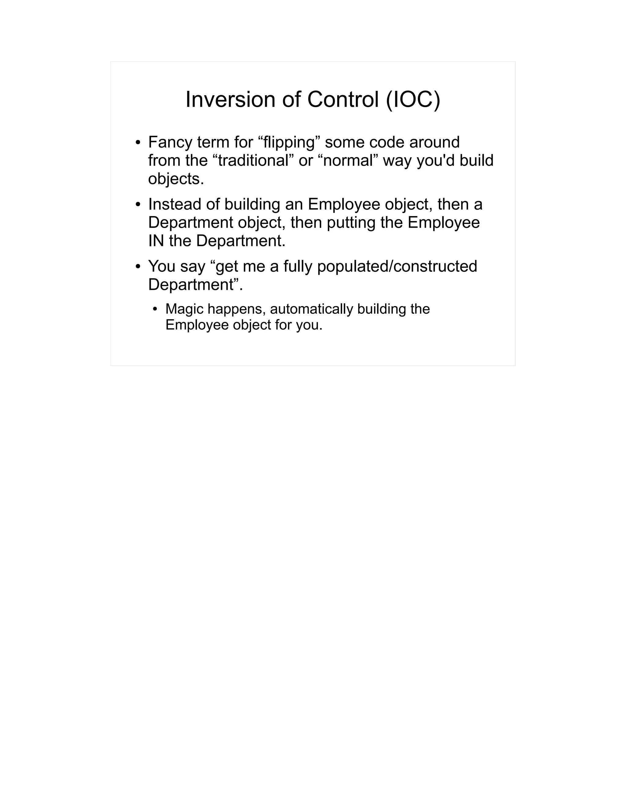Inversion of Control (IOC) 
● Fancy term for “flipping” some code around 
from the “traditional” or “normal” way you'd build 
objects. 
● Instead of building an Employee object, then a 
Department object, then putting the Employee 
IN the Department. 
● You say “get me a fully populated/constructed 
Department”. 
● Magic happens, automatically building the 
Employee object for you. 
 