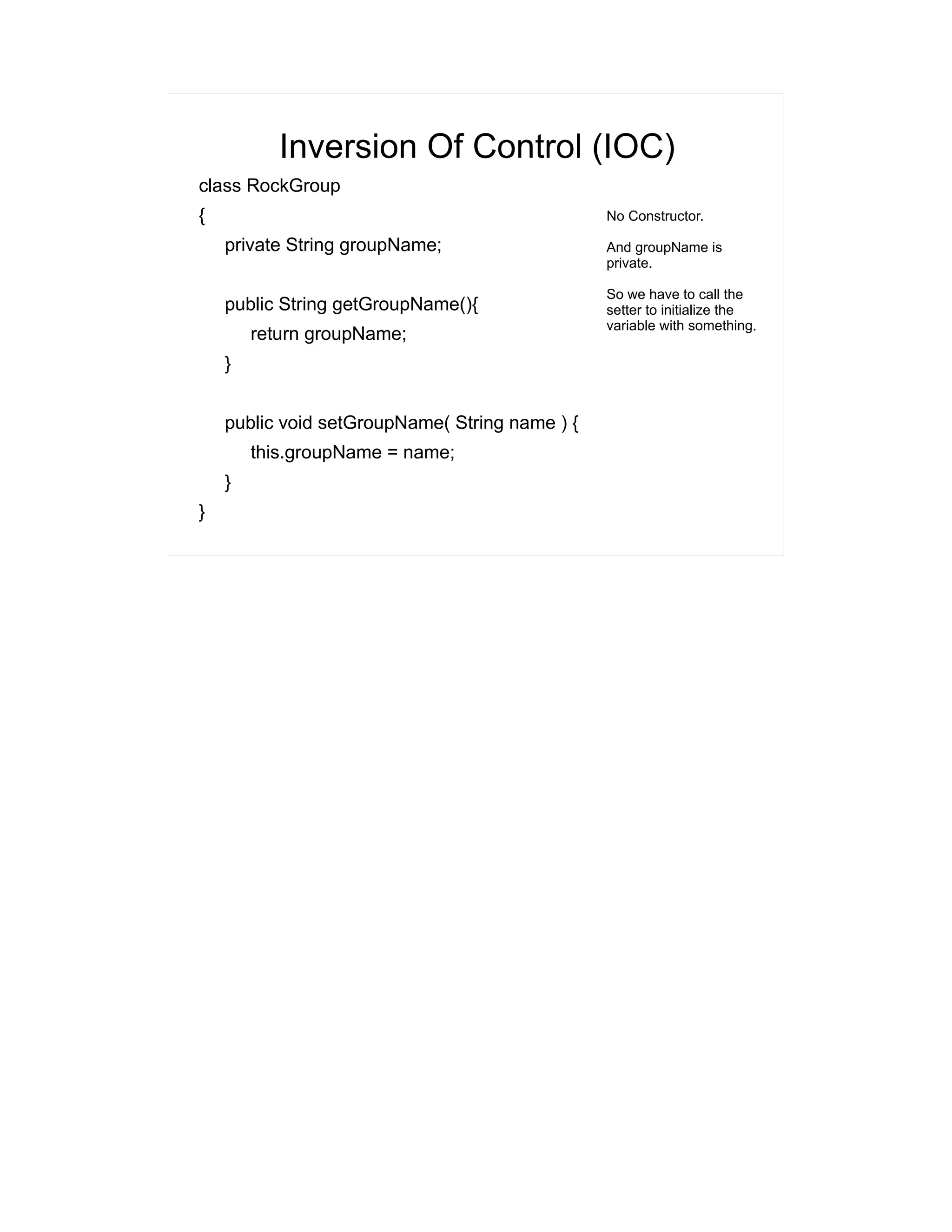 Inversion Of Control (IOC) 
class RockGroup 
{ 
private String groupName; 
public String getGroupName(){ 
return groupName; 
} 
public void setGroupName( String name ) { 
this.groupName = name; 
} 
} 
No Constructor. 
And groupName is 
private. 
So we have to call the 
setter to initialize the 
variable with something. 
 