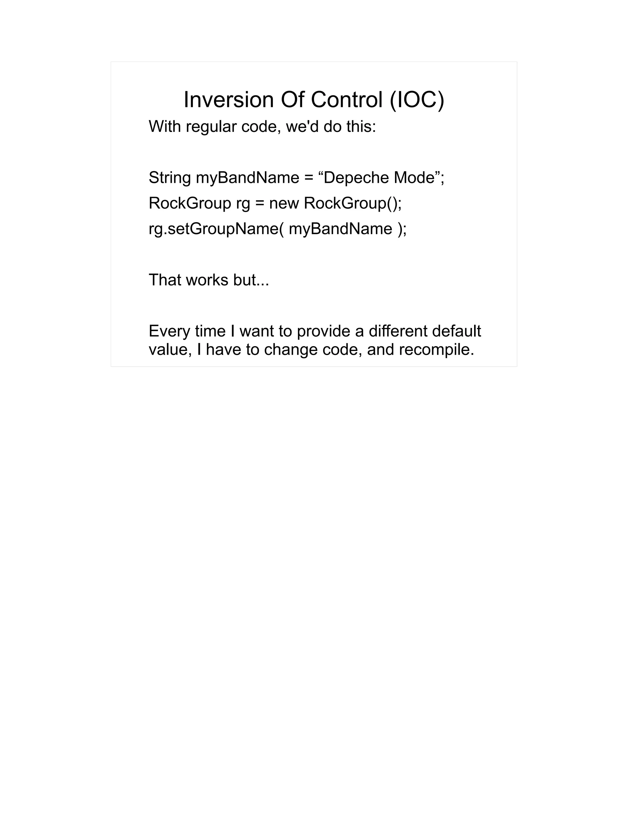 Inversion Of Control (IOC) 
With regular code, we'd do this: 
String myBandName = “Depeche Mode”; 
RockGroup rg = new RockGroup(); 
rg.setGroupName( myBandName ); 
That works but... 
Every time I want to provide a different default 
value, I have to change code, and recompile. 
 
