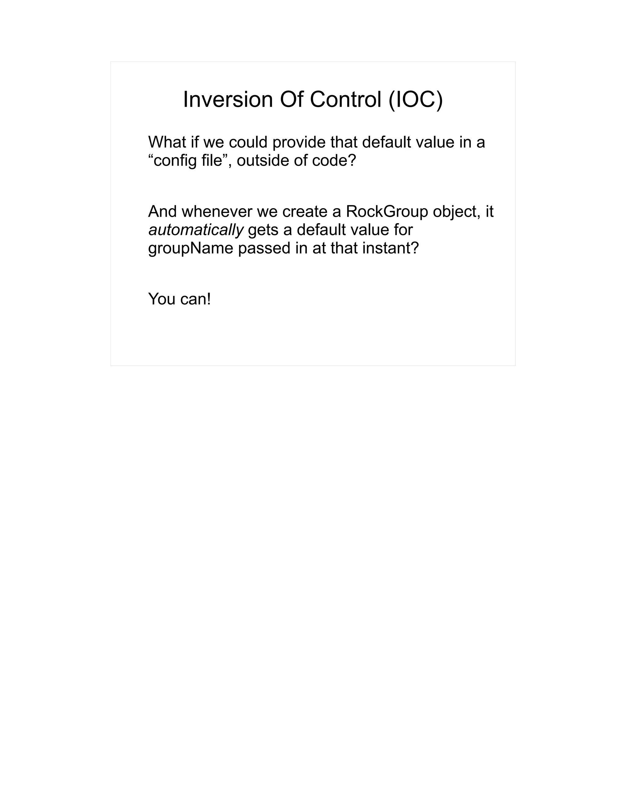 Inversion Of Control (IOC) 
What if we could provide that default value in a 
“config file”, outside of code? 
And whenever we create a RockGroup object, it 
automatically gets a default value for 
groupName passed in at that instant? 
You can! 
 