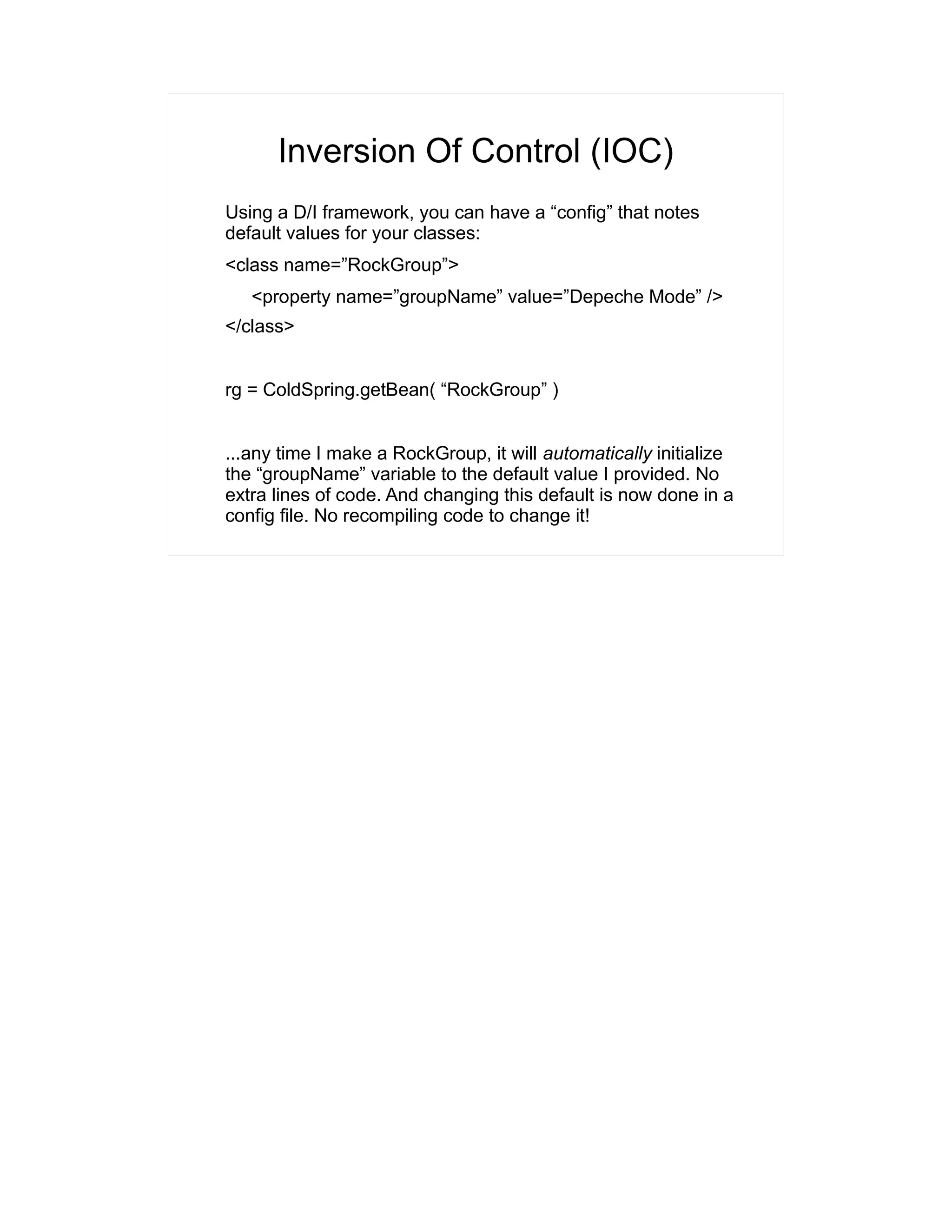 Inversion Of Control (IOC) 
Using a D/I framework, you can have a “config” that notes 
default values for your classes: 
<class name=”RockGroup”> 
<property name=”groupName” value=”Depeche Mode” /> 
</class> 
rg = ColdSpring.getBean( “RockGroup” ) 
...any time I make a RockGroup, it will automatically initialize 
the “groupName” variable to the default value I provided. No 
extra lines of code. And changing this default is now done in a 
config file. No recompiling code to change it! 
 