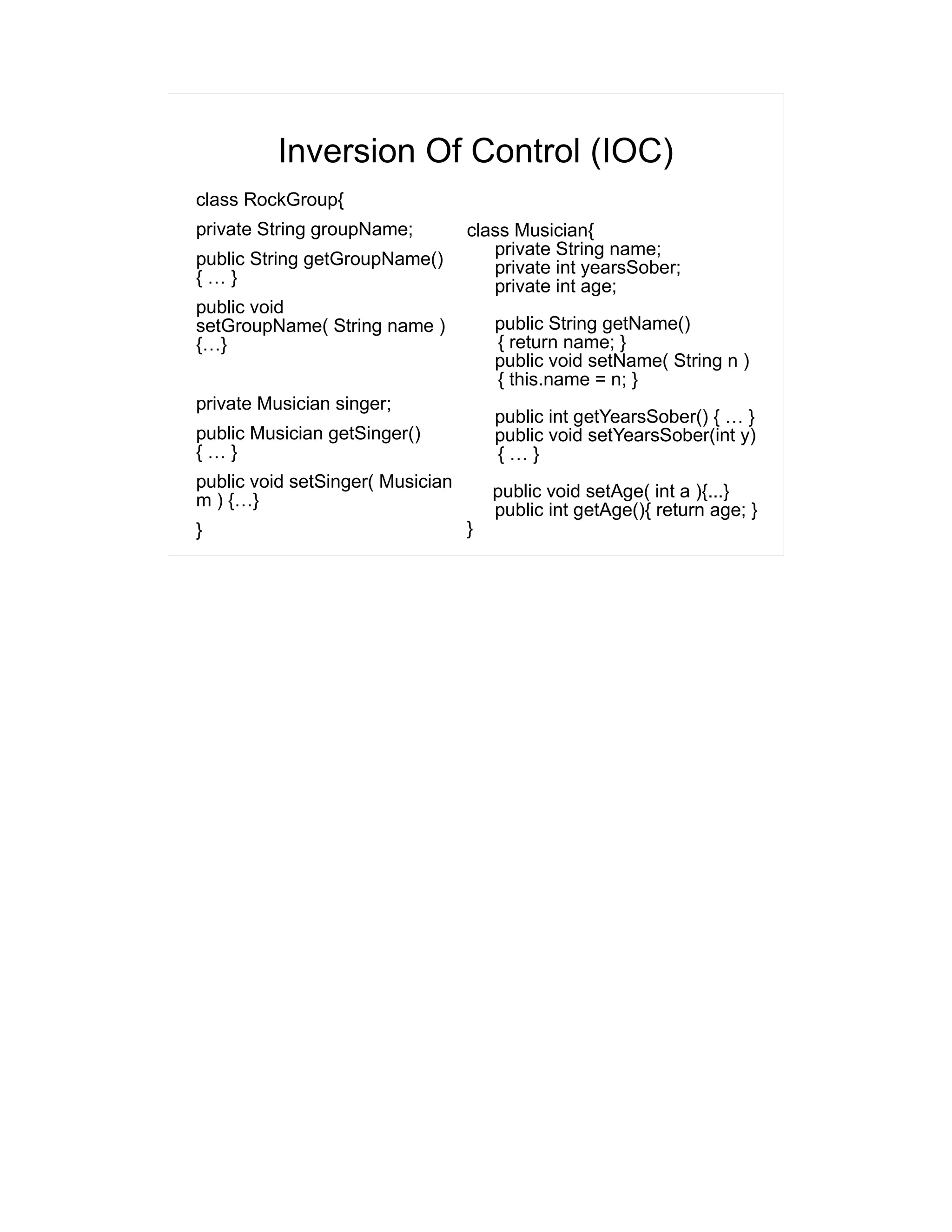 Inversion Of Control (IOC) 
class RockGroup{ 
private String groupName; 
public String getGroupName() 
{ … } 
public void 
setGroupName( String name ) 
{…} 
private Musician singer; 
public Musician getSinger() 
{ … } 
public void setSinger( Musician 
m ) {…} 
} 
class Musician{ 
private String name; 
private int yearsSober; 
private int age; 
public String getName() 
{ return name; } 
public void setName( String n ) 
{ this.name = n; } 
public int getYearsSober() { … } 
public void setYearsSober(int y) 
{ … } 
public void setAge( int a ){...} 
public int getAge(){ return age; } 
} 
 