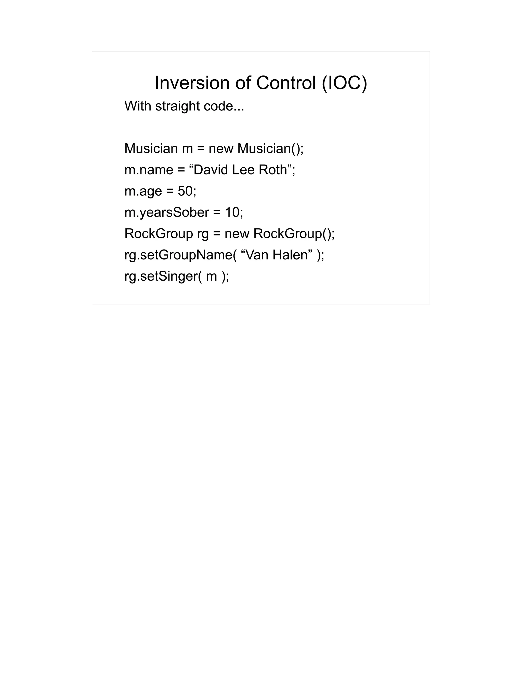 Inversion of Control (IOC) 
With straight code... 
Musician m = new Musician(); 
m.name = “David Lee Roth”; 
m.age = 50; 
m.yearsSober = 10; 
RockGroup rg = new RockGroup(); 
rg.setGroupName( “Van Halen” ); 
rg.setSinger( m ); 
 